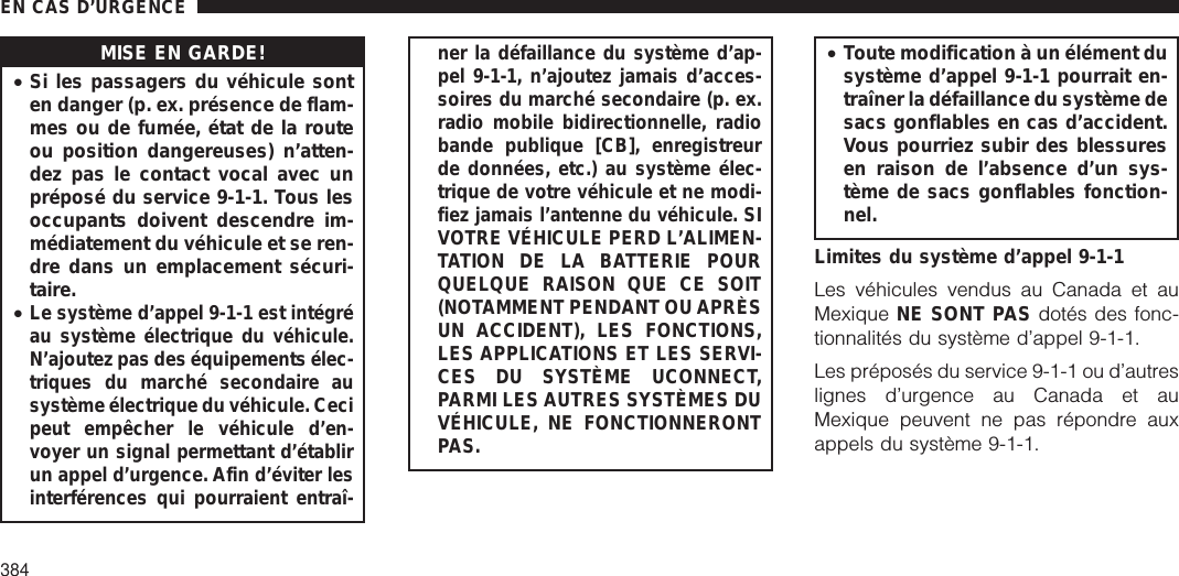 MISE EN GARDE!•Si les passagers du véhicule sonten danger (p. ex. présence de flam-mes ou de fumée, état de la routeou position dangereuses) n’atten-dez pas le contact vocal avec unpréposé du service 9-1-1. Tous lesoccupants doivent descendre im-médiatement du véhicule et se ren-dre dans un emplacement sécuri-taire.•Le système d’appel 9-1-1 est intégréau système électrique du véhicule.N’ajoutez pas des équipements élec-triques du marché secondaire ausystème électrique du véhicule. Cecipeut empêcher le véhicule d’en-voyer un signal permettant d’établirun appel d’urgence. Afin d’éviter lesinterférences qui pourraient entraî-ner la défaillance du système d’ap-pel 9-1-1, n’ajoutez jamais d’acces-soires du marché secondaire (p. ex.radio mobile bidirectionnelle, radiobande publique [CB], enregistreurde données, etc.) au système élec-trique de votre véhicule et ne modi-fiez jamais l’antenne du véhicule. SIVOTRE VÉHICULE PERD L’ALIMEN-TATION DE LA BATTERIE POURQUELQUE RAISON QUE CE SOIT(NOTAMMENT PENDANT OU APRÈSUN ACCIDENT), LES FONCTIONS,LES APPLICATIONS ET LES SERVI-CES DU SYSTÈME UCONNECT,PARMI LES AUTRES SYSTÈMES DUVÉHICULE, NE FONCTIONNERONTPAS.•Toute modification à un élément dusystème d’appel 9-1-1 pourrait en-traîner la défaillance du système desacs gonflables en cas d’accident.Vous pourriez subir des blessuresen raison de l’absence d’un sys-tème de sacs gonflables fonction-nel.Limites du système d’appel 9-1-1Les véhicules vendus au Canada et auMexique NE SONT PAS dotés des fonc-tionnalités du système d’appel 9-1-1.Les préposés du service 9-1-1 ou d’autreslignes d’urgence au Canada et auMexique peuvent ne pas répondre auxappels du système 9-1-1.EN CAS D’URGENCE384