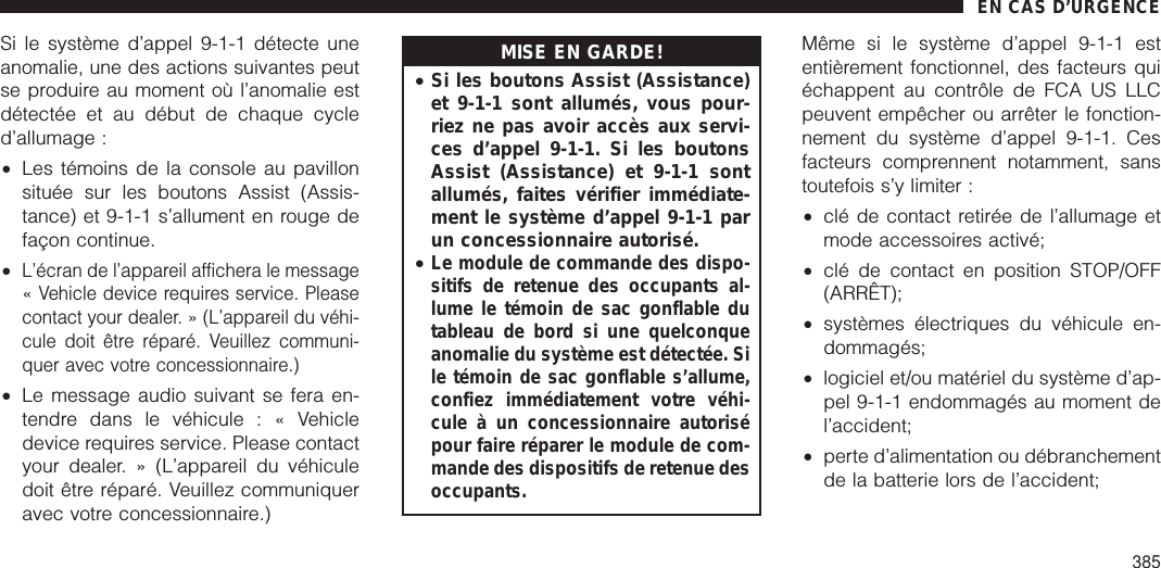 Si le système d’appel 9-1-1 détecte uneanomalie, une des actions suivantes peutse produire au moment où l’anomalie estdétectée et au début de chaque cycled’allumage :•Les témoins de la console au pavillonsituée sur les boutons Assist (Assis-tance) et 9-1-1 s’allument en rouge defaçon continue.•L’écran de l’appareil affichera le message« Vehicle device requires service. Pleasecontact your dealer. » (L’appareil du véhi-cule doit être réparé. Veuillez communi-quer avec votre concessionnaire.)•Le message audio suivant se fera en-tendre dans le véhicule : « Vehicledevice requires service. Please contactyour dealer. » (L’appareil du véhiculedoit être réparé. Veuillez communiqueravec votre concessionnaire.)MISE EN GARDE!•Si les boutons Assist (Assistance)et 9-1-1 sont allumés, vous pour-riez ne pas avoir accès aux servi-ces d’appel 9-1-1. Si les boutonsAssist (Assistance) et 9-1-1 sontallumés, faites vérifier immédiate-ment le système d’appel 9-1-1 parun concessionnaire autorisé.•Le module de commande des dispo-sitifs de retenue des occupants al-lume le témoin de sac gonflable dutableau de bord si une quelconqueanomalie du système est détectée. Sile témoin de sac gonflable s’allume,confiez immédiatement votre véhi-cule à un concessionnaire autorisépour faire réparer le module de com-mande des dispositifs de retenue desoccupants.Même si le système d’appel 9-1-1 estentièrement fonctionnel, des facteurs quiéchappent au contrôle de FCA US LLCpeuvent empêcher ou arrêter le fonction-nement du système d’appel 9-1-1. Cesfacteurs comprennent notamment, sanstoutefois s’y limiter :•clé de contact retirée de l’allumage etmode accessoires activé;•clé de contact en position STOP/OFF(ARRÊT);•systèmes électriques du véhicule en-dommagés;•logiciel et/ou matériel du système d’ap-pel 9-1-1 endommagés au moment del’accident;•perte d’alimentation ou débranchementde la batterie lors de l’accident;EN CAS D’URGENCE385