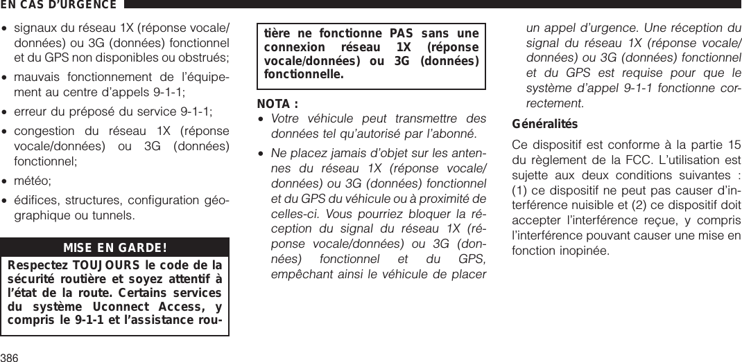 •signaux du réseau 1X (réponse vocale/données) ou 3G (données) fonctionnelet du GPS non disponibles ou obstrués;•mauvais fonctionnement de l’équipe-ment au centre d’appels 9-1-1;•erreur du préposé du service 9-1-1;•congestion du réseau 1X (réponsevocale/données) ou 3G (données)fonctionnel;•météo;•édifices, structures, configuration géo-graphique ou tunnels.MISE EN GARDE!Respectez TOUJOURS le code de lasécurité routière et soyez attentif àl’état de la route. Certains servicesdu système Uconnect Access, ycompris le 9-1-1 et l’assistance rou-tière ne fonctionne PAS sans uneconnexion réseau 1X (réponsevocale/données) ou 3G (données)fonctionnelle.NOTA :•Votre véhicule peut transmettre desdonnées tel qu’autorisé par l’abonné.•Ne placez jamais d’objet sur les anten-nes du réseau 1X (réponse vocale/données) ou 3G (données) fonctionnelet du GPS du véhicule ou à proximité decelles-ci. Vous pourriez bloquer la ré-ception du signal du réseau 1X (ré-ponse vocale/données) ou 3G (don-nées) fonctionnel et du GPS,empêchant ainsi le véhicule de placerun appel d’urgence. Une réception dusignal du réseau 1X (réponse vocale/données) ou 3G (données) fonctionnelet du GPS est requise pour que lesystème d’appel 9-1-1 fonctionne cor-rectement.GénéralitésCe dispositif est conforme à la partie 15du règlement de la FCC. L’utilisation estsujette aux deux conditions suivantes :(1) ce dispositif ne peut pas causer d’in-terférence nuisible et (2) ce dispositif doitaccepter l’interférence reçue, y comprisl’interférence pouvant causer une mise enfonction inopinée.EN CAS D’URGENCE386