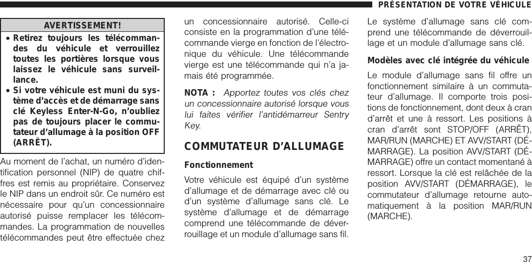 AVERTISSEMENT!•Retirez toujours les télécomman-des du véhicule et verrouilleztoutes les portières lorsque vouslaissez le véhicule sans surveil-lance.•Si votre véhicule est muni du sys-tème d’accès et de démarrage sansclé Keyless Enter-N-Go, n’oubliezpas de toujours placer le commu-tateur d’allumage à la position OFF(ARRÊT).Au moment de l’achat, un numéro d’iden-tification personnel (NIP) de quatre chif-fres est remis au propriétaire. Conservezle NIP dans un endroit sûr. Ce numéro estnécessaire pour qu’un concessionnaireautorisé puisse remplacer les télécom-mandes. La programmation de nouvellestélécommandes peut être effectuée chezun concessionnaire autorisé. Celle-ciconsiste en la programmation d’une télé-commande vierge en fonction de l’électro-nique du véhicule. Une télécommandevierge est une télécommande qui n’a ja-mais été programmée.NOTA :Apportez toutes vos clés chezun concessionnaire autorisé lorsque vouslui faites vérifier l’antidémarreur SentryKey.COMMUTATEUR D’ALLUMAGEFonctionnementVotre véhicule est équipé d’un systèmed’allumage et de démarrage avec clé oud’un système d’allumage sans clé. Lesystème d’allumage et de démarragecomprend une télécommande de déver-rouillage et un module d’allumage sans fil.Le système d’allumage sans clé com-prend une télécommande de déverrouil-lage et un module d’allumage sans clé.Modèles avec clé intégrée du véhiculeLe module d’allumage sans fil offre unfonctionnement similaire à un commuta-teur d’allumage. Il comporte trois posi-tions de fonctionnement, dont deux à crand’arrêt et une à ressort. Les positions àcran d’arrêt sont STOP/OFF (ARRÊT),MAR/RUN (MARCHE) ET AVV/START (DÉ-MARRAGE). La position AVV/START (DÉ-MARRAGE) offre un contact momentané àressort. Lorsque la clé est relâchée de laposition AVV/START (DÉMARRAGE), lecommutateur d’allumage retourne auto-matiquement à la position MAR/RUN(MARCHE).PRÉSENTATION DE VOTRE VÉHICULE37