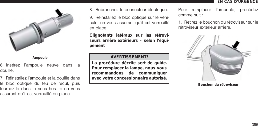 6. Insérez l’ampoule neuve dans ladouille.7. Réinstallez l’ampoule et la douille dansle bloc optique du feu de recul, puistournez-le dans le sens horaire en vousassurant qu’il est verrouillé en place.8. Rebranchez le connecteur électrique.9. Réinstallez le bloc optique sur le véhi-cule, en vous assurant qu’il est verrouilléen place.Clignotants latéraux sur les rétrovi-seurs arrière extérieurs – selon l’équi-pementAVERTISSEMENT!La procédure décrite sert de guide.Pour remplacer la lampe, nous vousrecommandons de communiqueravec votre concessionnaire autorisé.Pour remplacer l’ampoule, procédezcomme suit :1. Retirez le bouchon du rétroviseur sur lerétroviseur extérieur arrière.AmpouleBouchon du rétroviseurEN CAS D’URGENCE395