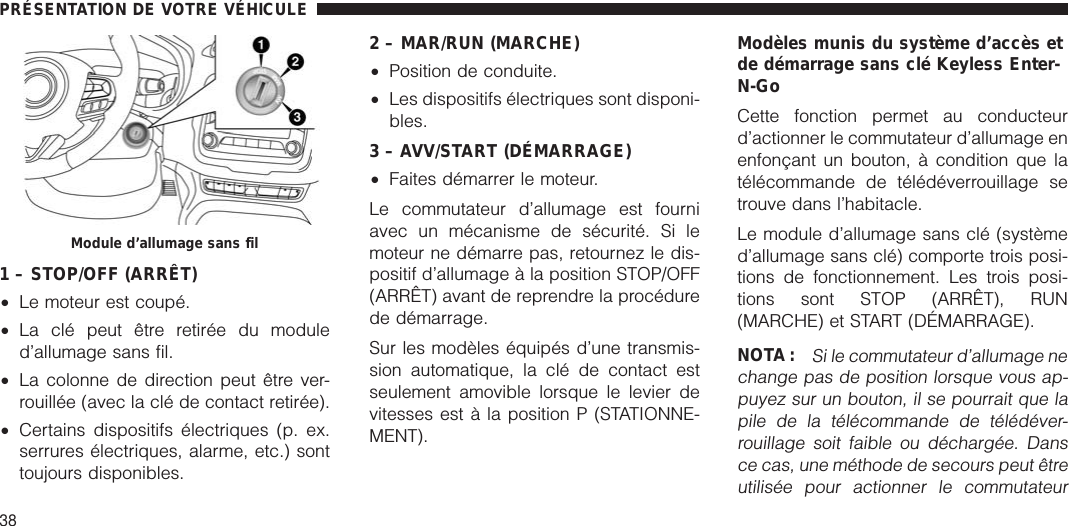 1 – STOP/OFF (ARRÊT)•Le moteur est coupé.•La clé peut être retirée du moduled’allumage sans fil.•La colonne de direction peut être ver-rouillée (avec la clé de contact retirée).•Certains dispositifs électriques (p. ex.serrures électriques, alarme, etc.) sonttoujours disponibles.2 – MAR/RUN (MARCHE)•Position de conduite.•Les dispositifs électriques sont disponi-bles.3 – AVV/START (DÉMARRAGE)•Faites démarrer le moteur.Le commutateur d’allumage est fourniavec un mécanisme de sécurité. Si lemoteur ne démarre pas, retournez le dis-positif d’allumage à la position STOP/OFF(ARRÊT) avant de reprendre la procédurede démarrage.Sur les modèles équipés d’une transmis-sion automatique, la clé de contact estseulement amovible lorsque le levier devitesses est à la position P (STATIONNE-MENT).Modèles munis du système d’accès etde démarrage sans clé Keyless Enter-N-GoCette fonction permet au conducteurd’actionner le commutateur d’allumage enenfonçant un bouton, à condition que latélécommande de télédéverrouillage setrouve dans l’habitacle.Le module d’allumage sans clé (systèmed’allumage sans clé) comporte trois posi-tions de fonctionnement. Les trois posi-tions sont STOP (ARRÊT), RUN(MARCHE) et START (DÉMARRAGE).NOTA :Si le commutateur d’allumage nechange pas de position lorsque vous ap-puyez sur un bouton, il se pourrait que lapile de la télécommande de télédéver-rouillage soit faible ou déchargée. Dansce cas, une méthode de secours peut êtreutilisée pour actionner le commutateurModule d’allumage sans filPRÉSENTATION DE VOTRE VÉHICULE38