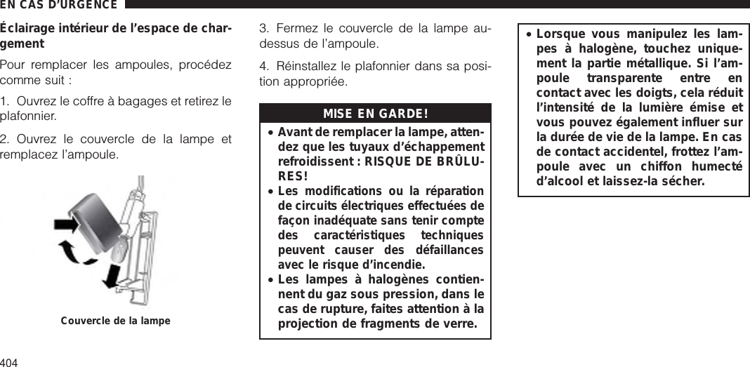 Éclairage intérieur de l’espace de char-gementPour remplacer les ampoules, procédezcomme suit :1. Ouvrez le coffre à bagages et retirez leplafonnier.2. Ouvrez le couvercle de la lampe etremplacez l’ampoule.3. Fermez le couvercle de la lampe au-dessus de l’ampoule.4. Réinstallez le plafonnier dans sa posi-tion appropriée.MISE EN GARDE!•Avant de remplacer la lampe, atten-dez que les tuyaux d’échappementrefroidissent : RISQUE DE BRÛLU-RES!•Les modifications ou la réparationde circuits électriques effectuées defaçon inadéquate sans tenir comptedes caractéristiques techniquespeuvent causer des défaillancesavec le risque d’incendie.•Les lampes à halogènes contien-nent du gaz sous pression, dans lecas de rupture, faites attention à laprojection de fragments de verre.•Lorsque vous manipulez les lam-pes à halogène, touchez unique-ment la partie métallique. Si l’am-poule transparente entre encontact avec les doigts, cela réduitl’intensité de la lumière émise etvous pouvez également influer surla durée de vie de la lampe. En casde contact accidentel, frottez l’am-poule avec un chiffon humectéd’alcool et laissez-la sécher.Couvercle de la lampeEN CAS D’URGENCE404