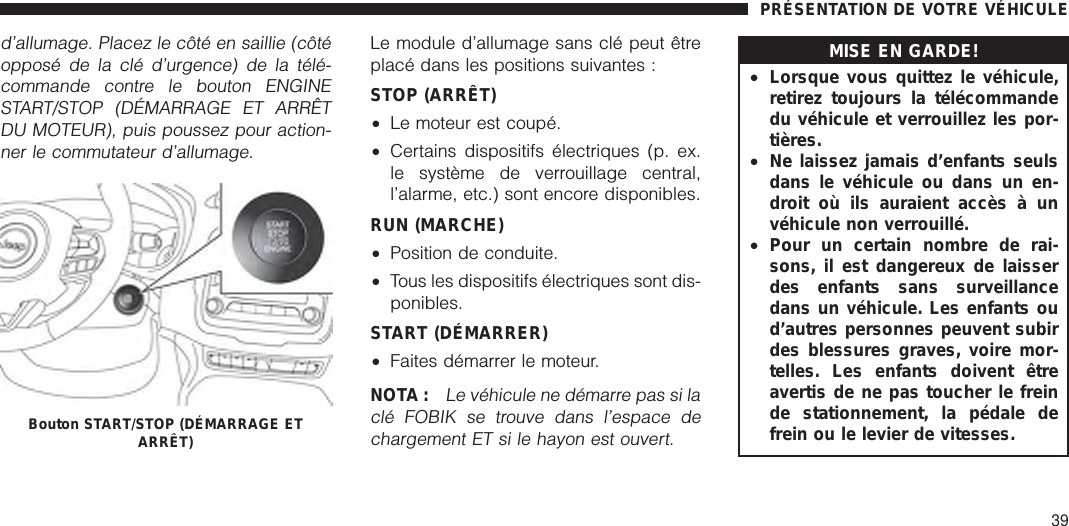 d’allumage. Placez le côté en saillie (côtéopposé de la clé d’urgence) de la télé-commande contre le bouton ENGINESTART/STOP (DÉMARRAGE ET ARRÊTDU MOTEUR), puis poussez pour action-ner le commutateur d’allumage.Le module d’allumage sans clé peut êtreplacé dans les positions suivantes :STOP (ARRÊT)•Le moteur est coupé.•Certains dispositifs électriques (p. ex.le système de verrouillage central,l’alarme, etc.) sont encore disponibles.RUN (MARCHE)•Position de conduite.•Tous les dispositifs électriques sont dis-ponibles.START (DÉMARRER)•Faites démarrer le moteur.NOTA :Le véhicule ne démarre pas si laclé FOBIK se trouve dans l’espace dechargement ET si le hayon est ouvert.MISE EN GARDE!•Lorsque vous quittez le véhicule,retirez toujours la télécommandedu véhicule et verrouillez les por-tières.•Ne laissez jamais d’enfants seulsdans le véhicule ou dans un en-droit où ils auraient accès à unvéhicule non verrouillé.•Pour un certain nombre de rai-sons, il est dangereux de laisserdes enfants sans surveillancedans un véhicule. Les enfants oud’autres personnes peuvent subirdes blessures graves, voire mor-telles. Les enfants doivent êtreavertis de ne pas toucher le freinde stationnement, la pédale defrein ou le levier de vitesses.Bouton START/STOP (DÉMARRAGE ETARRÊT)PRÉSENTATION DE VOTRE VÉHICULE39