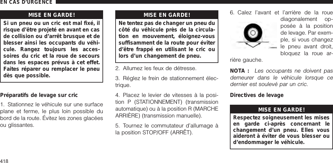 MISE EN GARDE!Si un pneu ou un cric est mal fixé, ilrisque d’être projeté en avant en casde collision ou d’arrêt brusque et deblesser ainsi les occupants du véhi-cule. Rangez toujours les acces-soires du cric et la roue de secoursdans les espaces prévus à cet effet.Faites réparer ou remplacer le pneudès que possible.Préparatifs de levage sur cric1. Stationnez le véhicule sur une surfaceplane et ferme, le plus loin possible dubord de la route. Évitez les zones glacéesou glissantes.MISE EN GARDE!Ne tentez pas de changer un pneu ducôté du véhicule près de la circula-tion en mouvement, éloignez-voussuffisamment de la route pour éviterd’être frappé en utilisant le cric oulors d’un changement de pneu.2. Allumez les feux de détresse.3. Réglez le frein de stationnement élec-trique.4. Placez le levier de vitesses à la posi-tion P (STATIONNEMENT) (transmissionautomatique) ou à la position R (MARCHEARRIÈRE) (transmission manuelle).5. Tournez le commutateur d’allumage àla position STOP/OFF (ARRÊT).6. Calez l’avant et l’arrière de la rouediagonalement op-posée à la positionde levage. Par exem-ple, si vous changezle pneu avant droit,bloquez la roue ar-rière gauche.NOTA :Les occupants ne doivent pasdemeurer dans le véhicule lorsque cedernier est soulevé par un cric.Directives de levageMISE EN GARDE!Respectez soigneusement les misesen garde ci-après concernant lechangement d’un pneu. Elles vousaideront à éviter de vous blesser oud’endommager le véhicule.EN CAS D’URGENCE418