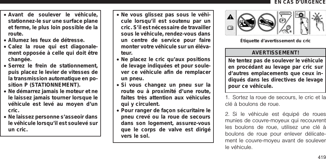 •Avant de soulever le véhicule,stationnez-le sur une surface planeet ferme, le plus loin possible de laroute.•Allumez les feux de détresse.•Calez la roue qui est diagonale-ment opposée à celle qui doit êtrechangée.•Serrez le frein de stationnement,puis placez le levier de vitesses dela transmission automatique en po-sition P (STATIONNEMENT).•Ne démarrez jamais le moteur et nele laissez jamais tourner lorsque levéhicule est levé au moyen d’uncric.•Ne laissez personne s’asseoir dansle véhicule lorsqu’il est soulevé surun cric.•Ne vous glissez pas sous le véhi-cule lorsqu’il est soutenu par uncric. S’il est nécessaire de travaillersous le véhicule, rendez-vous dansun centre de service pour fairemonter votre véhicule sur un éléva-teur.•Ne placez le cric qu’aux positionsde levage indiquées et pour soule-ver ce véhicule afin de remplacerun pneu.•Si vous changez un pneu sur laroute ou à proximité d’une route,faites très attention aux véhiculesqui y circulent.•Pour ranger de façon sécuritaire lepneu crevé ou la roue de secoursdans son logement, assurez-vousque le corps de valve est dirigévers le sol.AVERTISSEMENT!Ne tentez pas de soulever le véhiculeen procédant au levage par cric surd’autres emplacements que ceux in-diqués dans les directives de levagepour ce véhicule.1. Sortez la roue de secours, le cric et laclé à boulons de roue.2. Si le véhicule est équipé de rouesmunies de couvre-moyeux qui recouvrentles boulons de roue, utilisez une clé àboulons de roue pour enlever délicate-ment le couvre-moyeu avant de souleverle véhicule.Étiquette d’avertissement du cricEN CAS D’URGENCE419