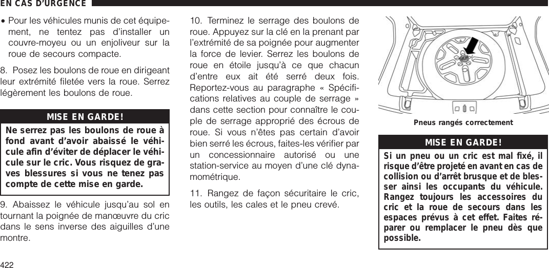 •Pour les véhicules munis de cet équipe-ment, ne tentez pas d’installer uncouvre-moyeu ou un enjoliveur sur laroue de secours compacte.8. Posez les boulons de roue en dirigeantleur extrémité filetée vers la roue. Serrezlégèrement les boulons de roue.MISE EN GARDE!Ne serrez pas les boulons de roue àfond avant d’avoir abaissé le véhi-cule afin d’éviter de déplacer le véhi-cule sur le cric. Vous risquez de gra-ves blessures si vous ne tenez pascompte de cette mise en garde.9. Abaissez le véhicule jusqu’au sol entournant la poignée de manœuvre du cricdans le sens inverse des aiguilles d’unemontre.10. Terminez le serrage des boulons deroue. Appuyez sur la clé en la prenant parl’extrémité de sa poignée pour augmenterla force de levier. Serrez les boulons deroue en étoile jusqu’à ce que chacund’entre eux ait été serré deux fois.Reportez-vous au paragraphe « Spécifi-cations relatives au couple de serrage »dans cette section pour connaître le cou-ple de serrage approprié des écrous deroue. Si vous n’êtes pas certain d’avoirbien serré les écrous, faites-les vérifier parun concessionnaire autorisé ou unestation-service au moyen d’une clé dyna-mométrique.11. Rangez de façon sécuritaire le cric,les outils, les cales et le pneu crevé.MISE EN GARDE!Si un pneu ou un cric est mal fixé, ilrisque d’être projeté en avant en cas decollision ou d’arrêt brusque et de bles-ser ainsi les occupants du véhicule.Rangez toujours les accessoires ducric et la roue de secours dans lesespaces prévus à cet effet. Faites ré-parer ou remplacer le pneu dès quepossible.Pneus rangés correctementEN CAS D’URGENCE422