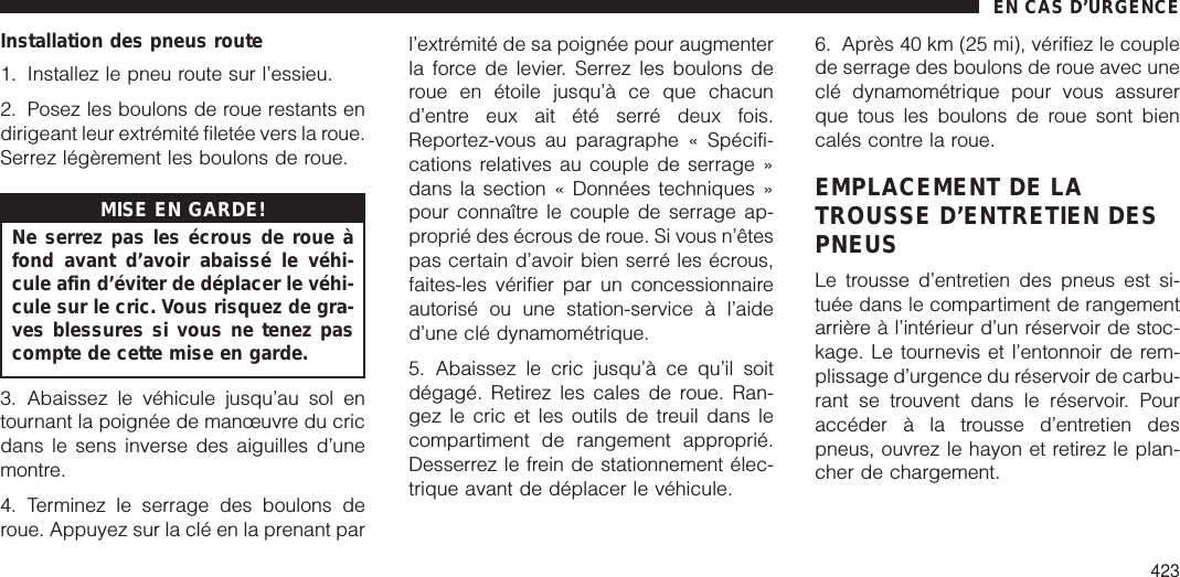 Installation des pneus route1. Installez le pneu route sur l’essieu.2. Posez les boulons de roue restants endirigeant leur extrémité filetée vers la roue.Serrez légèrement les boulons de roue.MISE EN GARDE!Ne serrez pas les écrous de roue àfond avant d’avoir abaissé le véhi-cule afin d’éviter de déplacer le véhi-cule sur le cric. Vous risquez de gra-ves blessures si vous ne tenez pascompte de cette mise en garde.3. Abaissez le véhicule jusqu’au sol entournant la poignée de manœuvre du cricdans le sens inverse des aiguilles d’unemontre.4. Terminez le serrage des boulons deroue. Appuyez sur la clé en la prenant parl’extrémité de sa poignée pour augmenterla force de levier. Serrez les boulons deroue en étoile jusqu’à ce que chacund’entre eux ait été serré deux fois.Reportez-vous au paragraphe « Spécifi-cations relatives au couple de serrage »dans la section « Données techniques »pour connaître le couple de serrage ap-proprié des écrous de roue. Si vous n’êtespas certain d’avoir bien serré les écrous,faites-les vérifier par un concessionnaireautorisé ou une station-service à l’aided’une clé dynamométrique.5. Abaissez le cric jusqu’à ce qu’il soitdégagé. Retirez les cales de roue. Ran-gez le cric et les outils de treuil dans lecompartiment de rangement approprié.Desserrez le frein de stationnement élec-trique avant de déplacer le véhicule.6. Après 40 km (25 mi), vérifiez le couplede serrage des boulons de roue avec uneclé dynamométrique pour vous assurerque tous les boulons de roue sont biencalés contre la roue.EMPLACEMENT DE LATROUSSE D’ENTRETIEN DESPNEUSLe trousse d’entretien des pneus est si-tuée dans le compartiment de rangementarrière à l’intérieur d’un réservoir de stoc-kage. Le tournevis et l’entonnoir de rem-plissage d’urgence du réservoir de carbu-rant se trouvent dans le réservoir. Pouraccéder à la trousse d’entretien despneus, ouvrez le hayon et retirez le plan-cher de chargement.EN CAS D’URGENCE423