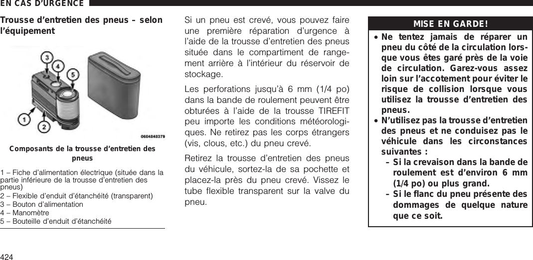 Trousse d’entretien des pneus – selonl’équipement Si un pneu est crevé, vous pouvez faireune première réparation d’urgence àl’aide de la trousse d’entretien des pneussituée dans le compartiment de range-ment arrière à l’intérieur du réservoir destockage.Les perforations jusqu’à 6 mm (1/4 po)dans la bande de roulement peuvent êtreobturées à l’aide de la trousse TIREFITpeu importe les conditions météorologi-ques. Ne retirez pas les corps étrangers(vis, clous, etc.) du pneu crevé.Retirez la trousse d’entretien des pneusdu véhicule, sortez-la de sa pochette etplacez-la près du pneu crevé. Vissez letube flexible transparent sur la valve dupneu.MISE EN GARDE!•Ne tentez jamais de réparer unpneu du côté de la circulation lors-que vous êtes garé près de la voiede circulation. Garez-vous assezloin sur l’accotement pour éviter lerisque de collision lorsque vousutilisez la trousse d’entretien despneus.•N’utilisez pas la trousse d’entretiendes pneus et ne conduisez pas levéhicule dans les circonstancessuivantes :– Si la crevaison dans la bande deroulement est d’environ 6 mm(1/4 po) ou plus grand.– Si le flanc du pneu présente desdommages de quelque natureque ce soit.Composants de la trousse d’entretien despneus1 – Fiche d’alimentation électrique (située dans lapartie inférieure de la trousse d’entretien despneus)2 – Flexible d’enduit d’étanchéité (transparent)3 – Bouton d’alimentation4 – Manomètre5 – Bouteille d’enduit d’étanchéitéEN CAS D’URGENCE424