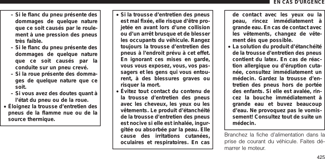 – Si le flanc du pneu présente desdommages de quelque natureque ce soit causés par le roule-ment à une pression des pneustrès faible.– Si le flanc du pneu présente desdommages de quelque natureque ce soit causés par laconduite sur un pneu crevé.– Si la roue présente des domma-ges de quelque nature que cesoit.– Si vous avez des doutes quant àl’état du pneu ou de la roue.•Éloignez la trousse d’entretien despneus de la flamme nue ou de lasource thermique.•Si la trousse d’entretien des pneusest mal fixée, elle risque d’être pro-jetée en avant lors d’une collisionou d’un arrêt brusque et de blesserles occupants du véhicule. Rangeztoujours la trousse d’entretien despneus à l’endroit prévu à cet effet.En ignorant ces mises en garde,vous vous exposez, vous, vos pas-sagers et les gens qui vous entou-rent, à des blessures graves ourisquer la mort.•Évitez tout contact du contenu dela trousse d’entretien des pneusavec les cheveux, les yeux ou lesvêtements. Le produit d’étanchéitéde la trousse d’entretien des pneusest nocive si elle est inhalée, ingur-gitée ou absorbée par la peau. Ellecause des irritations cutanées,oculaires et respiratoires. En casde contact avec les yeux ou lapeau, rincez immédiatement àgrande eau. En cas de contact avecles vêtements, changez de vête-ment dès que possible.•La solution du produit d’étanchéitéde la trousse d’entretien des pneuscontient du latex. En cas de réac-tion allergique ou d’éruption cuta-née, consultez immédiatement unmédecin. Gardez la trousse d’en-tretien des pneus hors de portéedes enfants. Si elle est avalée, rin-cez la bouche immédiatement àgrande eau et buvez beaucoupd’eau. Ne provoquez pas le vomis-sement! Consultez tout de suite unmédecin.Branchez la fiche d’alimentation dans laprise de courant du véhicule. Faites dé-marrer le moteur.EN CAS D’URGENCE425