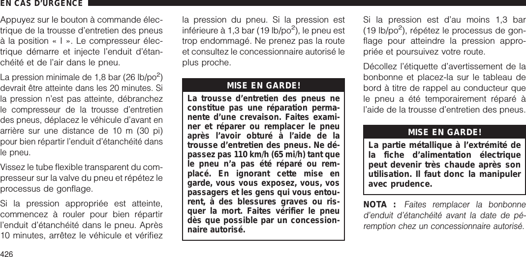 Appuyez sur le bouton à commande élec-trique de la trousse d’entretien des pneusà la position«I».Lecompresseur élec-trique démarre et injecte l’enduit d’étan-chéité et de l’air dans le pneu.La pression minimale de 1,8 bar (26 lb/po2)devrait être atteinte dans les 20 minutes. Sila pression n’est pas atteinte, débranchezle compresseur de la trousse d’entretiendes pneus, déplacez le véhicule d’avant enarrière sur une distance de 10 m (30 pi)pour bien répartir l’enduit d’étanchéité dansle pneu.Vissez le tube flexible transparent du com-presseur sur la valve du pneu et répétez leprocessus de gonflage.Si la pression appropriée est atteinte,commencez à rouler pour bien répartirl’enduit d’étanchéité dans le pneu. Après10 minutes, arrêtez le véhicule et vérifiezla pression du pneu. Si la pression estinférieure à 1,3 bar (19 lb/po2), le pneu esttrop endommagé. Ne prenez pas la routeet consultez le concessionnaire autorisé leplus proche.MISE EN GARDE!La trousse d’entretien des pneus neconstitue pas une réparation perma-nente d’une crevaison. Faites exami-ner et réparer ou remplacer le pneuaprès l’avoir obturé à l’aide de latrousse d’entretien des pneus. Ne dé-passez pas 110 km/h (65 mi/h) tant quele pneu n’a pas été réparé ou rem-placé. En ignorant cette mise engarde, vous vous exposez, vous, vospassagers et les gens qui vous entou-rent, à des blessures graves ou ris-quer la mort. Faites vérifier le pneudès que possible par un concession-naire autorisé.Si la pression est d’au moins 1,3 bar(19 lb/po2), répétez le processus de gon-flage pour atteindre la pression appro-priée et poursuivez votre route.Décollez l’étiquette d’avertissement de labonbonne et placez-la sur le tableau debord à titre de rappel au conducteur quele pneu a été temporairement réparé àl’aide de la trousse d’entretien des pneus.MISE EN GARDE!La partie métallique à l’extrémité dela fiche d’alimentation électriquepeut devenir très chaude après sonutilisation. Il faut donc la manipuleravec prudence.NOTA :Faites remplacer la bonbonned’enduit d’étanchéité avant la date de pé-remption chez un concessionnaire autorisé.EN CAS D’URGENCE426