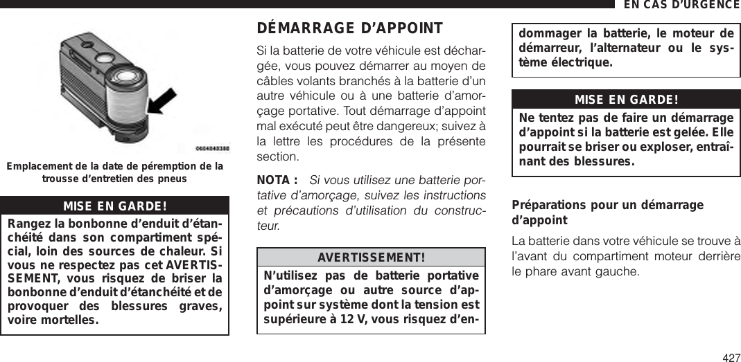 MISE EN GARDE!Rangez la bonbonne d’enduit d’étan-chéité dans son compartiment spé-cial, loin des sources de chaleur. Sivous ne respectez pas cet AVERTIS-SEMENT, vous risquez de briser labonbonne d’enduit d’étanchéité et deprovoquer des blessures graves,voire mortelles.DÉMARRAGE D’APPOINTSi la batterie de votre véhicule est déchar-gée, vous pouvez démarrer au moyen decâbles volants branchés à la batterie d’unautre véhicule ou à une batterie d’amor-çage portative. Tout démarrage d’appointmal exécuté peut être dangereux; suivez àla lettre les procédures de la présentesection.NOTA :Si vous utilisez une batterie por-tative d’amorçage, suivez les instructionset précautions d’utilisation du construc-teur.AVERTISSEMENT!N’utilisez pas de batterie portatived’amorçage ou autre source d’ap-point sur système dont la tension estsupérieure à 12 V, vous risquez d’en-dommager la batterie, le moteur dedémarreur, l’alternateur ou le sys-tème électrique.MISE EN GARDE!Ne tentez pas de faire un démarraged’appoint si la batterie est gelée. Ellepourrait se briser ou exploser, entraî-nant des blessures.Préparations pour un démarraged’appointLa batterie dans votre véhicule se trouve àl’avant du compartiment moteur derrièrele phare avant gauche.Emplacement de la date de péremption de latrousse d’entretien des pneusEN CAS D’URGENCE427