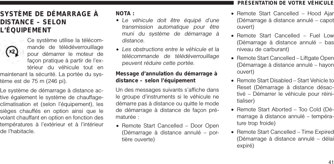 SYSTÈME DE DÉMARRAGE ÀDISTANCE – SELONL’ÉQUIPEMENTCe système utilise la télécom-mande de télédéverrouillagepour démarrer le moteur defaçon pratique à partir de l’ex-térieur du véhicule tout enmaintenant la sécurité. La portée du sys-tème est de 75 m (246 pi).Le système de démarrage à distance ac-tive également le système de chauffage-climatisation et (selon l’équipement), lessièges chauffés en option ainsi que levolant chauffant en option en fonction destempératures à l’extérieur et à l’intérieurde l’habitacle.NOTA :•Le véhicule doit être équipé d’unetransmission automatique pour êtremuni du système de démarrage àdistance.•Les obstructions entre le véhicule et latélécommande de télédéverrouillagepeuvent réduire cette portée.Message d’annulation du démarrage àdistance – selon l’équipementUn des messages suivants s’affiche dansle groupe d’instruments si le véhicule nedémarre pas à distance ou quitte le modede démarrage à distance de façon pré-maturée :•Remote Start Cancelled – Door Open(Démarrage à distance annulé – por-tière ouverte)•Remote Start Cancelled – Hood Ajar(Démarrage à distance annulé – capotouvert)•Remote Start Cancelled – Fuel Low(Démarrage à distance annulé – basniveau de carburant)•Remote Start Cancelled – Liftgate Open(Démarrage à distance annulé – hayonouvert)•Remote Start Disabled – Start Vehicle toReset (Démarrage à distance désac-tivé – Démarrer le véhicule pour réini-tialiser)•Remote Start Aborted – Too Cold (Dé-marrage à distance annulé – tempéra-ture trop froide)•Remote Start Cancelled – Time Expired(Démarrage à distance annulé – délaiexpiré)PRÉSENTATION DE VOTRE VÉHICULE41