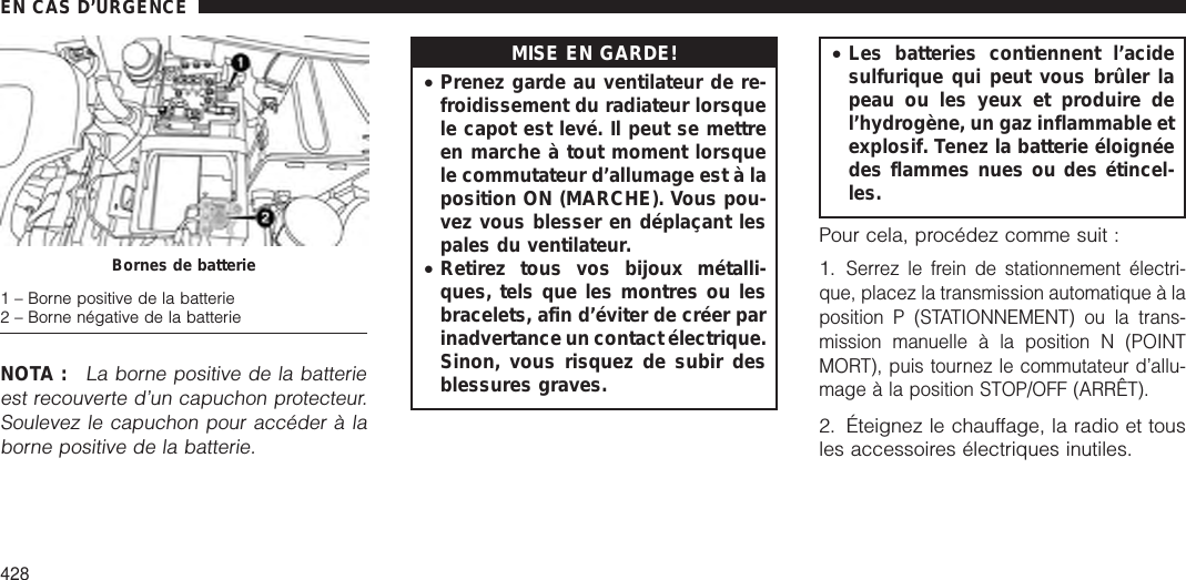 NOTA :La borne positive de la batterieest recouverte d’un capuchon protecteur.Soulevez le capuchon pour accéder à laborne positive de la batterie.MISE EN GARDE!•Prenez garde au ventilateur de re-froidissement du radiateur lorsquele capot est levé. Il peut se mettreen marche à tout moment lorsquele commutateur d’allumage est à laposition ON (MARCHE). Vous pou-vez vous blesser en déplaçant lespales du ventilateur.•Retirez tous vos bijoux métalli-ques, tels que les montres ou lesbracelets, afin d’éviter de créer parinadvertance un contact électrique.Sinon, vous risquez de subir desblessures graves.•Les batteries contiennent l’acidesulfurique qui peut vous brûler lapeau ou les yeux et produire del’hydrogène, un gaz inflammable etexplosif. Tenez la batterie éloignéedes flammes nues ou des étincel-les.Pour cela, procédez comme suit :1.Serrez le frein de stationnement électri-que, placez la transmission automatique à laposition P (STATIONNEMENT) ou la trans-mission manuelle à la position N (POINTMORT), puis tournez le commutateur d’allu-mage à la position STOP/OFF (ARRÊT).2. Éteignez le chauffage, la radio et tousles accessoires électriques inutiles.Bornes de batterie1 – Borne positive de la batterie2 – Borne négative de la batterieEN CAS D’URGENCE428