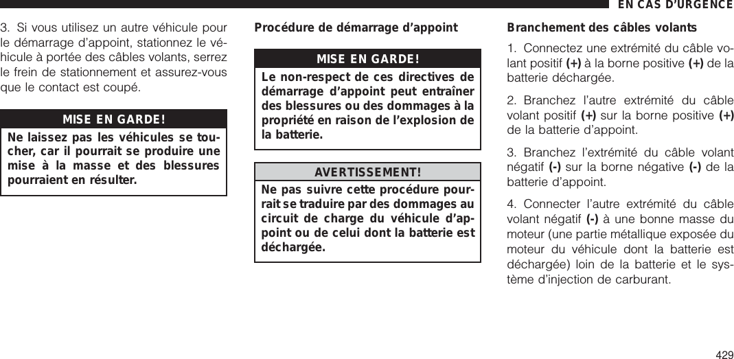 3. Si vous utilisez un autre véhicule pourle démarrage d’appoint, stationnez le vé-hicule à portée des câbles volants, serrezle frein de stationnement et assurez-vousque le contact est coupé.MISE EN GARDE!Ne laissez pas les véhicules se tou-cher, car il pourrait se produire unemise à la masse et des blessurespourraient en résulter.Procédure de démarrage d’appointMISE EN GARDE!Le non-respect de ces directives dedémarrage d’appoint peut entraînerdes blessures ou des dommages à lapropriété en raison de l’explosion dela batterie.AVERTISSEMENT!Ne pas suivre cette procédure pour-rait se traduire par des dommages aucircuit de charge du véhicule d’ap-point ou de celui dont la batterie estdéchargée.Branchement des câbles volants1. Connectez une extrémité du câble vo-lant positif (+) à la borne positive (+) de labatterie déchargée.2. Branchez l’autre extrémité du câblevolant positif (+) sur la borne positive (+)de la batterie d’appoint.3. Branchez l’extrémité du câble volantnégatif (-) sur la borne négative (-) de labatterie d’appoint.4. Connecter l’autre extrémité du câblevolant négatif (-) à une bonne masse dumoteur (une partie métallique exposée dumoteur du véhicule dont la batterie estdéchargée) loin de la batterie et le sys-tème d’injection de carburant.EN CAS D’URGENCE429