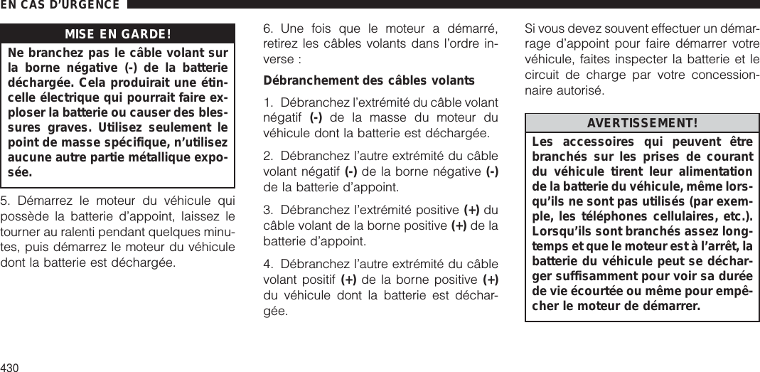 MISE EN GARDE!Ne branchez pas le câble volant surla borne négative (-) de la batteriedéchargée. Cela produirait une étin-celle électrique qui pourrait faire ex-ploser la batterie ou causer des bles-sures graves. Utilisez seulement lepoint de masse spécifique, n’utilisezaucune autre partie métallique expo-sée.5. Démarrez le moteur du véhicule quipossède la batterie d’appoint, laissez letourner au ralenti pendant quelques minu-tes, puis démarrez le moteur du véhiculedont la batterie est déchargée.6. Une fois que le moteur a démarré,retirez les câbles volants dans l’ordre in-verse :Débranchement des câbles volants1. Débranchez l’extrémité du câble volantnégatif (-) de la masse du moteur duvéhicule dont la batterie est déchargée.2. Débranchez l’autre extrémité du câblevolant négatif (-) de la borne négative (-)de la batterie d’appoint.3. Débranchez l’extrémité positive (+) ducâble volant de la borne positive (+) de labatterie d’appoint.4. Débranchez l’autre extrémité du câblevolant positif (+) de la borne positive (+)du véhicule dont la batterie est déchar-gée.Si vous devez souvent effectuer un démar-rage d’appoint pour faire démarrer votrevéhicule, faites inspecter la batterie et lecircuit de charge par votre concession-naire autorisé.AVERTISSEMENT!Les accessoires qui peuvent êtrebranchés sur les prises de courantdu véhicule tirent leur alimentationde la batterie du véhicule, même lors-qu’ils ne sont pas utilisés (par exem-ple, les téléphones cellulaires, etc.).Lorsqu’ils sont branchés assez long-temps et que le moteur est à l’arrêt, labatterie du véhicule peut se déchar-ger suffisamment pour voir sa duréede vie écourtée ou même pour empê-cher le moteur de démarrer.EN CAS D’URGENCE430