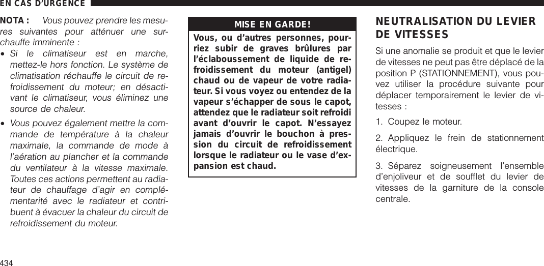 NOTA :Vous pouvez prendre les mesu-res suivantes pour atténuer une sur-chauffe imminente :•Si le climatiseur est en marche,mettez-le hors fonction. Le système declimatisation réchauffe le circuit de re-froidissement du moteur; en désacti-vant le climatiseur, vous éliminez unesource de chaleur.•Vous pouvez également mettre la com-mande de température à la chaleurmaximale, la commande de mode àl’aération au plancher et la commandedu ventilateur à la vitesse maximale.Toutes ces actions permettent au radia-teur de chauffage d’agir en complé-mentarité avec le radiateur et contri-buent à évacuer la chaleur du circuit derefroidissement du moteur.MISE EN GARDE!Vous, ou d’autres personnes, pour-riez subir de graves brûlures parl’éclaboussement de liquide de re-froidissement du moteur (antigel)chaud ou de vapeur de votre radia-teur. Si vous voyez ou entendez de lavapeur s’échapper de sous le capot,attendez que le radiateur soit refroidiavant d’ouvrir le capot. N’essayezjamais d’ouvrir le bouchon à pres-sion du circuit de refroidissementlorsque le radiateur ou le vase d’ex-pansion est chaud.NEUTRALISATION DU LEVIERDE VITESSESSi une anomalie se produit et que le levierde vitesses ne peut pas être déplacé de laposition P (STATIONNEMENT), vous pou-vez utiliser la procédure suivante pourdéplacer temporairement le levier de vi-tesses :1. Coupez le moteur.2. Appliquez le frein de stationnementélectrique.3. Séparez soigneusement l’ensembled’enjoliveur et de soufflet du levier devitesses de la garniture de la consolecentrale.EN CAS D’URGENCE434