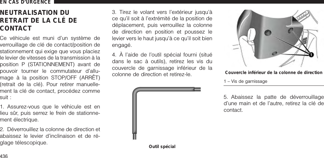 NEUTRALISATION DURETRAIT DE LA CLÉ DECONTACTCe véhicule est muni d’un système deverrouillage de clé de contact/position destationnement qui exige que vous placiezle levier de vitesses de la transmission à laposition P (STATIONNEMENT) avant depouvoir tourner le commutateur d’allu-mage à la position STOP/OFF (ARRÊT)(retrait de la clé). Pour retirer manuelle-ment la clé de contact, procédez commesuit :1. Assurez-vous que le véhicule est enlieu sûr, puis serrez le frein de stationne-ment électrique.2. Déverrouillez la colonne de direction etabaissez le levier d’inclinaison et de ré-glage télescopique.3. Tirez le volant vers l’extérieur jusqu’àce qu’il soit à l’extrémité de la position dedéplacement, puis verrouillez la colonnede direction en position et poussez lelevier vers le haut jusqu’à ce qu’il soit bienengagé.4. À l’aide de l’outil spécial fourni (situédans le sac à outils), retirez les vis ducouvercle de garnissage inférieur de lacolonne de direction et retirez-le.5. Abaissez la patte de déverrouillaged’une main et de l’autre, retirez la clé decontact.Outil spécialCouvercle inférieur de la colonne de direction1 – Vis de garnissageEN CAS D’URGENCE436