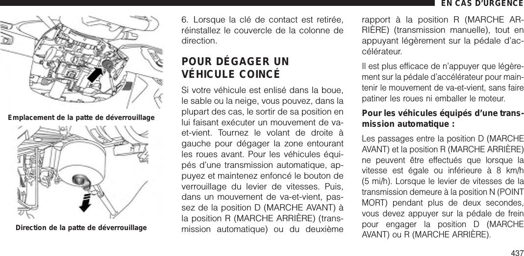 6. Lorsque la clé de contact est retirée,réinstallez le couvercle de la colonne dedirection.POUR DÉGAGER UNVÉHICULE COINCÉSi votre véhicule est enlisé dans la boue,le sable ou la neige, vous pouvez, dans laplupart des cas, le sortir de sa position enlui faisant exécuter un mouvement de va-et-vient. Tournez le volant de droite àgauche pour dégager la zone entourantles roues avant. Pour les véhicules équi-pés d’une transmission automatique, ap-puyez et maintenez enfoncé le bouton deverrouillage du levier de vitesses. Puis,dans un mouvement de va-et-vient, pas-sez de la position D (MARCHE AVANT) àla position R (MARCHE ARRIÈRE) (trans-mission automatique) ou du deuxièmerapport à la position R (MARCHE AR-RIÈRE) (transmission manuelle), tout enappuyant légèrement sur la pédale d’ac-célérateur.Il est plus efficace de n’appuyer que légère-ment sur la pédale d’accélérateur pour main-tenir le mouvement de va-et-vient, sans fairepatiner les roues ni emballer le moteur.Pour les véhicules équipés d’une trans-mission automatique :Les passages entre la position D (MARCHEAVANT) et la position R (MARCHE ARRIÈRE)ne peuvent être effectués que lorsque lavitesse est égale ou inférieureà8km/h(5 mi/h). Lorsque le levier de vitesses de latransmission demeure à la position N (POINTMORT) pendant plus de deux secondes,vous devez appuyer sur la pédale de freinpour engager la position D (MARCHEAVANT) ou R (MARCHE ARRIÈRE).Emplacement de la patte de déverrouillageDirection de la patte de déverrouillageEN CAS D’URGENCE437