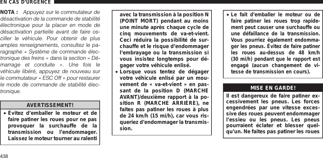 NOTA :Appuyez sur le commutateur dedésactivation de la commande de stabilitéélectronique pour la placer en mode dedésactivation partielle avant de faire os-ciller le véhicule. Pour obtenir de plusamples renseignements, consultez le pa-ragraphe « Système de commande élec-tronique des freins » dans la section « Dé-marrage et conduite ». Une fois levéhicule libéré, appuyez de nouveau surle commutateur « ESC Off » pour restaurerle mode de commande de stabilité élec-tronique.AVERTISSEMENT!•Évitez d’emballer le moteur et defaire patiner les roues pour ne pasprovoquer la surchauffe de latransmission ou l’endommager.Laissez le moteur tourner au ralentiavec la transmission à la position N(POINT MORT) pendant au moinsune minute après chaque cycle decinq mouvements de va-et-vient.Ceci réduira la possibilité de sur-chauffe et le risque d’endommagerl’embrayage ou la transmission sivous insistez longtemps pour dé-gager votre véhicule enlisé.•Lorsque vous tentez de dégagervotre véhicule enlisé par un mou-vement de « va-et-vient » en pas-sant de la position D (MARCHEAVANT)/deuxième rapport à la po-sition R (MARCHE ARRIÈRE), nefaites pas patiner les roues à plusde 24 km/h (15 mi/h), car vous ris-queriez d’endommager la transmis-sion.•Le fait d’emballer le moteur ou defaire patiner les roues trop rapide-ment peut causer une surchauffe ouune défaillance de la transmission.Vous pourriez également endomma-ger les pneus. Évitez de faire patinerles roues au-dessus de 48 km/h(30 mi/h) pendant que le rapport estengagé (aucun changement de vi-tesse de transmission en cours).MISE EN GARDE!Il est dangereux de faire patiner ex-cessivement les pneus. Les forcesengendrées par une vitesse exces-sive des roues peuvent endommagerl’essieu ou les pneus. Les pneuspourraient éclater et blesser quel-qu’un. Ne faites pas patiner les rouesEN CAS D’URGENCE438