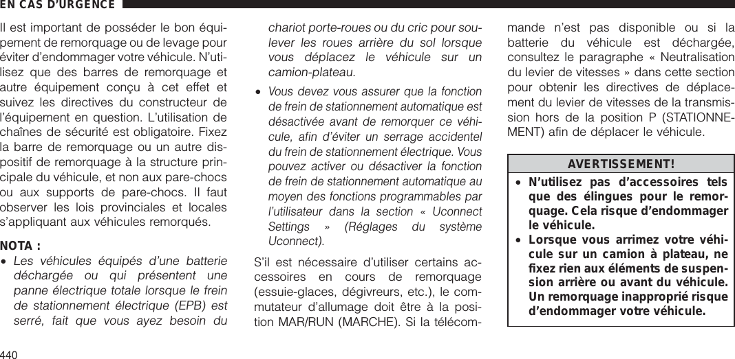 Il est important de posséder le bon équi-pement de remorquage ou de levage pouréviter d’endommager votre véhicule. N’uti-lisez que des barres de remorquage etautre équipement conçu à cet effet etsuivez les directives du constructeur del’équipement en question. L’utilisation dechaînes de sécurité est obligatoire. Fixezla barre de remorquage ou un autre dis-positif de remorquage à la structure prin-cipale du véhicule, et non aux pare-chocsou aux supports de pare-chocs. Il fautobserver les lois provinciales et localess’appliquant aux véhicules remorqués.NOTA :•Les véhicules équipés d’une batteriedéchargée ou qui présentent unepanne électrique totale lorsque le freinde stationnement électrique (EPB) estserré, fait que vous ayez besoin duchariot porte-roues ou du cric pour sou-lever les roues arrière du sol lorsquevous déplacez le véhicule sur uncamion-plateau.•Vous devez vous assurer que la fonctionde frein de stationnement automatique estdésactivée avant de remorquer ce véhi-cule, afin d’éviter un serrage accidenteldu frein de stationnement électrique. Vouspouvez activer ou désactiver la fonctionde frein de stationnement automatique aumoyen des fonctions programmables parl’utilisateur dans la section « UconnectSettings » (Réglages du systèmeUconnect).S’il est nécessaire d’utiliser certains ac-cessoires en cours de remorquage(essuie-glaces, dégivreurs, etc.), le com-mutateur d’allumage doit être à la posi-tion MAR/RUN (MARCHE). Si la télécom-mande n’est pas disponible ou si labatterie du véhicule est déchargée,consultez le paragraphe « Neutralisationdu levier de vitesses » dans cette sectionpour obtenir les directives de déplace-ment du levier de vitesses de la transmis-sion hors de la position P (STATIONNE-MENT) afin de déplacer le véhicule.AVERTISSEMENT!•N’utilisez pas d’accessoires telsque des élingues pour le remor-quage. Cela risque d’endommagerle véhicule.•Lorsque vous arrimez votre véhi-cule sur un camion à plateau, nefixez rien aux éléments de suspen-sion arrière ou avant du véhicule.Un remorquage inapproprié risqued’endommager votre véhicule.EN CAS D’URGENCE440