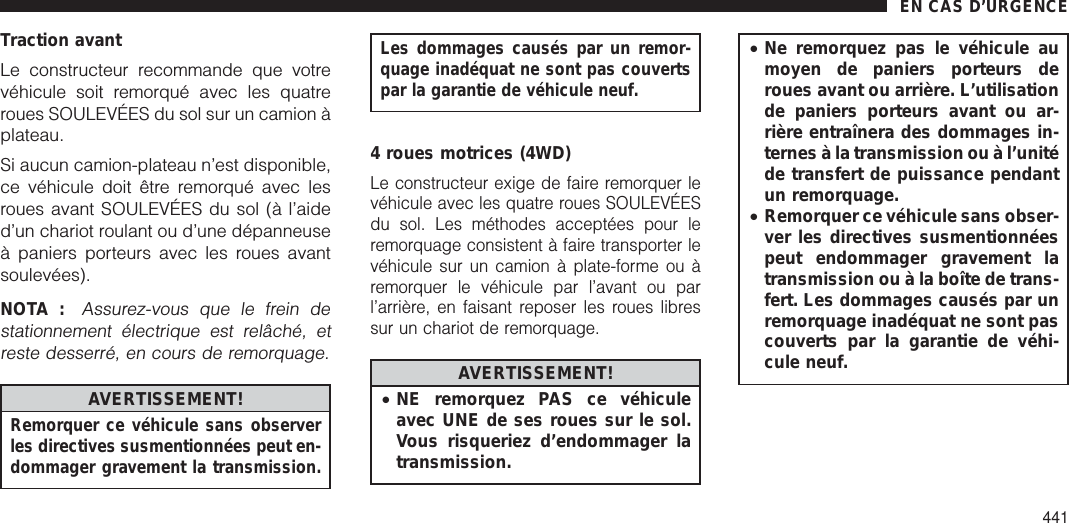 Traction avantLe constructeur recommande que votrevéhicule soit remorqué avec les quatreroues SOULEVÉES du sol sur un camion àplateau.Si aucun camion-plateau n’est disponible,ce véhicule doit être remorqué avec lesroues avant SOULEVÉES du sol (à l’aided’un chariot roulant ou d’une dépanneuseà paniers porteurs avec les roues avantsoulevées).NOTA :Assurez-vous que le frein destationnement électrique est relâché, etreste desserré, en cours de remorquage.AVERTISSEMENT!Remorquer ce véhicule sans observerles directives susmentionnées peut en-dommager gravement la transmission.Les dommages causés par un remor-quage inadéquat ne sont pas couvertspar la garantie de véhicule neuf.4 roues motrices (4WD)Le constructeur exige de faire remorquer levéhicule avec les quatre roues SOULEVÉESdu sol. Les méthodes acceptées pour leremorquage consistent à faire transporter levéhicule sur un camion à plate-forme ou àremorquer le véhicule par l’avant ou parl’arrière, en faisant reposer les roues libressur un chariot de remorquage.AVERTISSEMENT!•NE remorquez PAS ce véhiculeavec UNE de ses roues sur le sol.Vous risqueriez d’endommager latransmission.•Ne remorquez pas le véhicule aumoyen de paniers porteurs deroues avant ou arrière. L’utilisationde paniers porteurs avant ou ar-rière entraînera des dommages in-ternes à la transmission ou à l’unitéde transfert de puissance pendantun remorquage.•Remorquer ce véhicule sans obser-ver les directives susmentionnéespeut endommager gravement latransmission ou à la boîte de trans-fert. Les dommages causés par unremorquage inadéquat ne sont pascouverts par la garantie de véhi-cule neuf.EN CAS D’URGENCE441