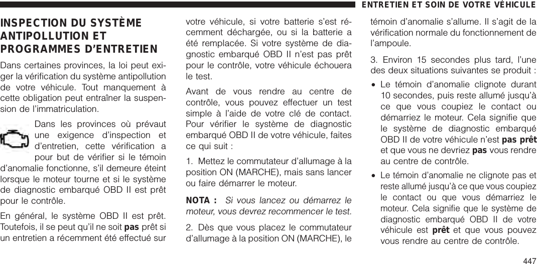 INSPECTION DU SYSTÈMEANTIPOLLUTION ETPROGRAMMES D’ENTRETIENDans certaines provinces, la loi peut exi-ger la vérification du système antipollutionde votre véhicule. Tout manquement àcette obligation peut entraîner la suspen-sion de l’immatriculation.Dans les provinces où prévautune exigence d’inspection etd’entretien, cette vérification apour but de vérifier si le témoind’anomalie fonctionne, s’il demeure éteintlorsque le moteur tourne et si le systèmede diagnostic embarqué OBD II est prêtpour le contrôle.En général, le système OBD II est prêt.Toutefois, il se peut qu’il ne soit pas prêt siun entretien a récemment été effectué survotre véhicule, si votre batterie s’est ré-cemment déchargée, ou si la batterie aété remplacée. Si votre système de dia-gnostic embarqué OBD II n’est pas prêtpour le contrôle, votre véhicule échouerale test.Avant de vous rendre au centre decontrôle, vous pouvez effectuer un testsimple à l’aide de votre clé de contact.Pour vérifier le système de diagnosticembarqué OBD II de votre véhicule, faitesce qui suit :1. Mettez le commutateur d’allumage à laposition ON (MARCHE), mais sans lancerou faire démarrer le moteur.NOTA :Si vous lancez ou démarrez lemoteur, vous devrez recommencer le test.2. Dès que vous placez le commutateurd’allumage à la position ON (MARCHE), letémoin d’anomalie s’allume. Il s’agit de lavérification normale du fonctionnement del’ampoule.3. Environ 15 secondes plus tard, l’unedes deux situations suivantes se produit :•Le témoin d’anomalie clignote durant10 secondes, puis reste allumé jusqu’àce que vous coupiez le contact oudémarriez le moteur. Cela signifie quele système de diagnostic embarquéOBD II de votre véhicule n’est pas prêtet que vous ne devriez pas vous rendreau centre de contrôle.•Le témoin d’anomalie ne clignote pas etreste allumé jusqu’à ce que vous coupiezle contact ou que vous démarriez lemoteur. Cela signifie que le système dediagnostic embarqué OBD II de votrevéhicule estprêt et que vous pouvezvous rendre au centre de contrôle.ENTRETIEN ET SOIN DE VOTRE VÉHICULE447