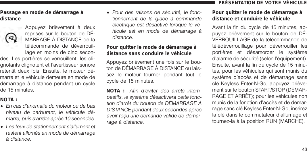 Passage en mode de démarrage àdistanceAppuyez brièvement à deuxreprises sur le bouton de DÉ-MARRAGE À DISTANCE de latélécommande de déverrouil-lage en moins de cinq secon-des. Les portières se verrouillent, les cli-gnotants clignotent et l’avertisseur sonoreretentit deux fois. Ensuite, le moteur dé-marre et le véhicule demeure en mode dedémarrage à distance pendant un cyclede 15 minutes.NOTA :•En cas d’anomalie du moteur ou de basniveau de carburant, le véhicule dé-marre, puis s’arrête après 10 secondes.•Les feux de stationnement s’allument etrestent allumés en mode de démarrageà distance.•Pour des raisons de sécurité, le fonc-tionnement de la glace à commandeélectrique est désactivé lorsque le vé-hicule est en mode de démarrage àdistance.Pour quitter le mode de démarrage àdistance sans conduire le véhiculeAppuyez brièvement une fois sur le bou-ton de DÉMARRAGE À DISTANCE ou lais-sez le moteur tourner pendant tout lecycle de 15 minutes.NOTA :Afin d’éviter des arrêts intem-pestifs, le système désactivera cette fonc-tion d’arrêt du bouton de DÉMARRAGE ÀDISTANCE pendant deux secondes aprèsavoir reçu une demande valide de démar-rage à distance.Pour quitter le mode de démarrage àdistance et conduire le véhiculeAvant la fin du cycle de 15 minutes, ap-puyez brièvement sur le bouton de DÉ-VERROUILLAGE de la télécommande detélédéverrouillage pour déverrouiller lesportières et désamorcer le systèmed’alarme de sécurité (selon l’équipement).Ensuite, avant la fin du cycle de 15 minu-tes, pour les véhicules qui sont munis dusystème d’accès et de démarrage sansclé Keyless Enter-N-Go, appuyez briève-ment sur le bouton START/STOP (DÉMAR-RAGE ET ARRÊT); pour les véhicules nonmunis de la fonction d’accès et de démar-rage sans clé Keyless Enter-N-Go, insérezla clé dans le commutateur d’allumage ettournez-la à la position RUN (MARCHE).PRÉSENTATION DE VOTRE VÉHICULE43