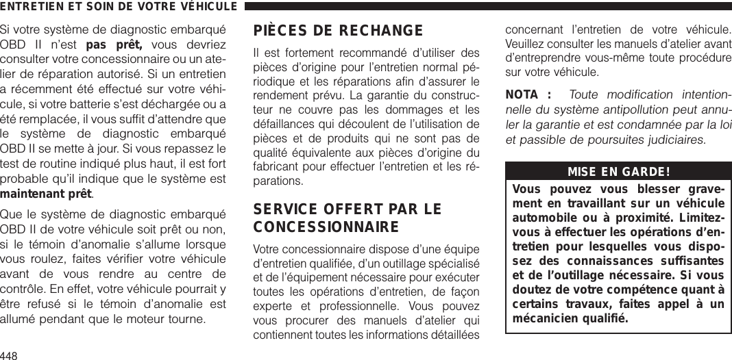 Si votre système de diagnostic embarquéOBD II n’est pas prêt, vous devriezconsulter votre concessionnaire ou un ate-lier de réparation autorisé. Si un entretiena récemment été effectué sur votre véhi-cule, si votre batterie s’est déchargée ou aété remplacée, il vous suffit d’attendre quele système de diagnostic embarquéOBD II se mette à jour. Si vous repassez letest de routine indiqué plus haut, il est fortprobable qu’il indique que le système estmaintenant prêt.Que le système de diagnostic embarquéOBD II de votre véhicule soit prêt ou non,si le témoin d’anomalie s’allume lorsquevous roulez, faites vérifier votre véhiculeavant de vous rendre au centre decontrôle. En effet, votre véhicule pourrait yêtre refusé si le témoin d’anomalie estallumé pendant que le moteur tourne.PIÈCES DE RECHANGEIl est fortement recommandé d’utiliser despièces d’origine pour l’entretien normal pé-riodique et les réparations afin d’assurer lerendement prévu. La garantie du construc-teur ne couvre pas les dommages et lesdéfaillances qui découlent de l’utilisation depièces et de produits qui ne sont pas dequalité équivalente aux pièces d’origine dufabricant pour effectuer l’entretien et les ré-parations.SERVICE OFFERT PAR LECONCESSIONNAIREVotre concessionnaire dispose d’une équiped’entretien qualifiée, d’un outillage spécialiséet de l’équipement nécessaire pour exécutertoutes les opérations d’entretien, de façonexperte et professionnelle. Vous pouvezvous procurer des manuels d’atelier quicontiennent toutes les informations détailléesconcernant l’entretien de votre véhicule.Veuillez consulter les manuels d’atelier avantd’entreprendre vous-même toute procéduresur votre véhicule.NOTA :Toute modification intention-nelle du système antipollution peut annu-ler la garantie et est condamnée par la loiet passible de poursuites judiciaires.MISE EN GARDE!Vous pouvez vous blesser grave-ment en travaillant sur un véhiculeautomobile ou à proximité. Limitez-vous à effectuer les opérations d’en-tretien pour lesquelles vous dispo-sez des connaissances suffisanteset de l’outillage nécessaire. Si vousdoutez de votre compétence quant àcertains travaux, faites appel à unmécanicien qualifié.ENTRETIEN ET SOIN DE VOTRE VÉHICULE448