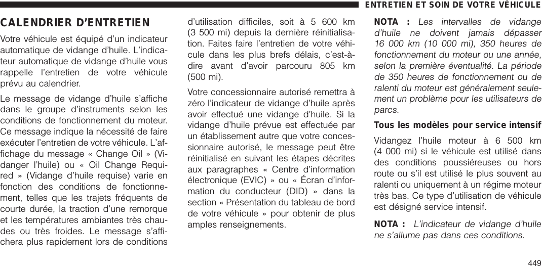 CALENDRIER D’ENTRETIENVotre véhicule est équipé d’un indicateurautomatique de vidange d’huile. L’indica-teur automatique de vidange d’huile vousrappelle l’entretien de votre véhiculeprévu au calendrier.Le message de vidange d’huile s’affichedans le groupe d’instruments selon lesconditions de fonctionnement du moteur.Ce message indique la nécessité de faireexécuter l’entretien de votre véhicule. L’af-fichage du message « Change Oil » (Vi-danger l’huile) ou « Oil Change Requi-red » (Vidange d’huile requise) varie enfonction des conditions de fonctionne-ment, telles que les trajets fréquents decourte durée, la traction d’une remorqueet les températures ambiantes très chau-des ou très froides. Le message s’affi-chera plus rapidement lors de conditionsd’utilisation difficiles, soit à 5 600 km(3 500 mi) depuis la dernière réinitialisa-tion. Faites faire l’entretien de votre véhi-cule dans les plus brefs délais, c’est-à-dire avant d’avoir parcouru 805 km(500 mi).Votre concessionnaire autorisé remettra àzéro l’indicateur de vidange d’huile aprèsavoir effectué une vidange d’huile. Si lavidange d’huile prévue est effectuée parun établissement autre que votre conces-sionnaire autorisé, le message peut êtreréinitialisé en suivant les étapes décritesaux paragraphes « Centre d’informationélectronique (EVIC) » ou « Écran d’infor-mation du conducteur (DID) » dans lasection « Présentation du tableau de bordde votre véhicule » pour obtenir de plusamples renseignements.NOTA :Les intervalles de vidanged’huile ne doivent jamais dépasser16 000 km (10 000 mi), 350 heures defonctionnement du moteur ou une année,selon la première éventualité. La périodede 350 heures de fonctionnement ou deralenti du moteur est généralement seule-ment un problème pour les utilisateurs deparcs.Tous les modèles pour service intensifVidangez l’huile moteur à 6 500 km(4 000 mi) si le véhicule est utilisé dansdes conditions poussiéreuses ou horsroute ou s’il est utilisé le plus souvent auralenti ou uniquement à un régime moteurtrès bas. Ce type d’utilisation de véhiculeest désigné service intensif.NOTA :L’indicateur de vidange d’huilene s’allume pas dans ces conditions.ENTRETIEN ET SOIN DE VOTRE VÉHICULE449