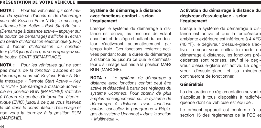 NOTA :Pour les véhicules qui sont mu-nis du système d’accès et de démarragesans clé Keyless Enter-N-Go, le message« Remote Start Active − Push Start Button »(Démarrage à distance activé – appuyer surle bouton de démarrage) s’affiche à l’écrandu centre d’information électronique (EVIC)et à l’écran d’information du conduc-teur (DID) jusqu’à ce que vous appuyiez surle bouton START (DÉMARRAGE).NOTA :Pour les véhicules qui ne sontpas munis de la fonction d’accès et dedémarrage sans clé Keyless Enter-N-Go,le message « Remote Start Active – KeyTo RUN » (Démarrage à distance activé –clé en position RUN [MARCHE]) s’afficheà l’écran du centre d’information électro-nique (EVIC) jusqu’à ce que vous insériezla clé dans le commutateur d’allumage etque vous la tourniez à la position RUN(MARCHE).Système de démarrage à distanceavec fonctions confort – selonl’équipementLorsque le système de démarrage à dis-tance est activé, les fonctions de volantchauffant et de siège chauffant du conduc-teur s’activeront automatiquement partemps froid. Ces fonctions resteront acti-vées pendant toute la durée du démarrageà distance ou jusqu’à ce que le commuta-teur d’allumage soit mis à la position MAR/RUN (MARCHE).NOTA :Le système de démarrage àdistance avec fonctions confort peut êtreactivé et désactivé à partir des réglages dusystème Uconnect. Pour obtenir de plusamples renseignements sur le système dedémarrage à distance avec fonctionsconfort, consultez le paragraphe « Régla-ges du système Uconnect » dans la section« Multimédia ».Activation du démarrage à distance dudégivreur d’essuie-glace – selonl’équipementLorsque le système de démarrage à dis-tance est activé et que la températureambiante extérieure est inférieure à 4,4 °C(40 °F), le dégivreur d’essuie-glace s’ac-tive. Lorsque vous quittez le mode dedémarrage à distance, les fonctions pré-cédentes sont reprises, sauf si le dégi-vreur d’essuie-glace est activé. Le dégi-vreur d’essuie-glace et sa minuteriecontinueront de fonctionner.GénéralitésLa déclaration de réglementation suivantes’applique à tous dispositifs à radiofré-quence dont ce véhicule est équipé :Le présent appareil est conforme à lasection 15 des règlements de la FCC etPRÉSENTATION DE VOTRE VÉHICULE44