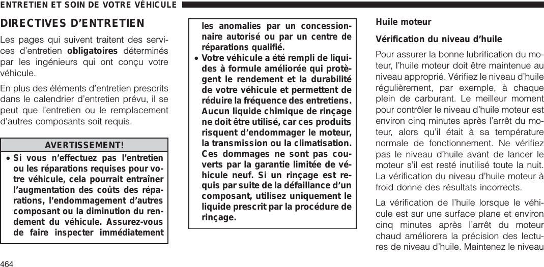 DIRECTIVES D’ENTRETIENLes pages qui suivent traitent des servi-ces d’entretien obligatoires déterminéspar les ingénieurs qui ont conçu votrevéhicule.En plus des éléments d’entretien prescritsdans le calendrier d’entretien prévu, il sepeut que l’entretien ou le remplacementd’autres composants soit requis.AVERTISSEMENT!•Si vous n’effectuez pas l’entretienou les réparations requises pour vo-tre véhicule, cela pourrait entraînerl’augmentation des coûts des répa-rations, l’endommagement d’autrescomposant ou la diminution du ren-dement du véhicule. Assurez-vousde faire inspecter immédiatementles anomalies par un concession-naire autorisé ou par un centre deréparations qualifié.•Votre véhicule a été rempli de liqui-des à formule améliorée qui protè-gent le rendement et la durabilitéde votre véhicule et permettent deréduire la fréquence des entretiens.Aucun liquide chimique de rinçagene doit être utilisé, car ces produitsrisquent d’endommager le moteur,la transmission ou la climatisation.Ces dommages ne sont pas cou-verts par la garantie limitée de vé-hicule neuf. Si un rinçage est re-quis par suite de la défaillance d’uncomposant, utilisez uniquement leliquide prescrit par la procédure derinçage.Huile moteurVérification du niveau d’huilePour assurer la bonne lubrification du mo-teur, l’huile moteur doit être maintenue auniveau approprié. Vérifiez le niveau d’huilerégulièrement, par exemple, à chaqueplein de carburant. Le meilleur momentpour contrôler le niveau d’huile moteur estenviron cinq minutes après l’arrêt du mo-teur, alors qu’il était à sa températurenormale de fonctionnement. Ne vérifiezpas le niveau d’huile avant de lancer lemoteur s’il est resté inutilisé toute la nuit.La vérification du niveau d’huile moteur àfroid donne des résultats incorrects.La vérification de l’huile lorsque le véhi-cule est sur une surface plane et environcinq minutes après l’arrêt du moteurchaud améliorera la précision des lectu-res de niveau d’huile. Maintenez le niveauENTRETIEN ET SOIN DE VOTRE VÉHICULE464