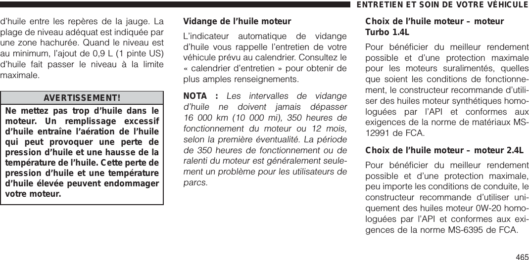 d’huile entre les repères de la jauge. Laplage de niveau adéquat est indiquée parune zone hachurée. Quand le niveau estau minimum, l’ajout de 0,9 L (1 pinte US)d’huile fait passer le niveau à la limitemaximale.AVERTISSEMENT!Ne mettez pas trop d’huile dans lemoteur. Un remplissage excessifd’huile entraîne l’aération de l’huilequi peut provoquer une perte depression d’huile et une hausse de latempérature de l’huile. Cette perte depression d’huile et une températured’huile élevée peuvent endommagervotre moteur.Vidange de l’huile moteurL’indicateur automatique de vidanged’huile vous rappelle l’entretien de votrevéhicule prévu au calendrier. Consultez le« calendrier d’entretien » pour obtenir deplus amples renseignements.NOTA :Les intervalles de vidanged’huile ne doivent jamais dépasser16 000 km (10 000 mi), 350 heures defonctionnement du moteur ou 12 mois,selon la première éventualité. La périodede 350 heures de fonctionnement ou deralenti du moteur est généralement seule-ment un problème pour les utilisateurs deparcs.Choix de l’huile moteur – moteurTurbo 1.4LPour bénéficier du meilleur rendementpossible et d’une protection maximalepour les moteurs suralimentés, quellesque soient les conditions de fonctionne-ment, le constructeur recommande d’utili-ser des huiles moteur synthétiques homo-loguées par l’API et conformes auxexigences de la norme de matériaux MS-12991 de FCA.Choix de l’huile moteur – moteur 2.4LPour bénéficier du meilleur rendementpossible et d’une protection maximale,peu importe les conditions de conduite, leconstructeur recommande d’utiliser uni-quement des huiles moteur 0W-20 homo-loguées par l’API et conformes aux exi-gences de la norme MS-6395 de FCA.ENTRETIEN ET SOIN DE VOTRE VÉHICULE465