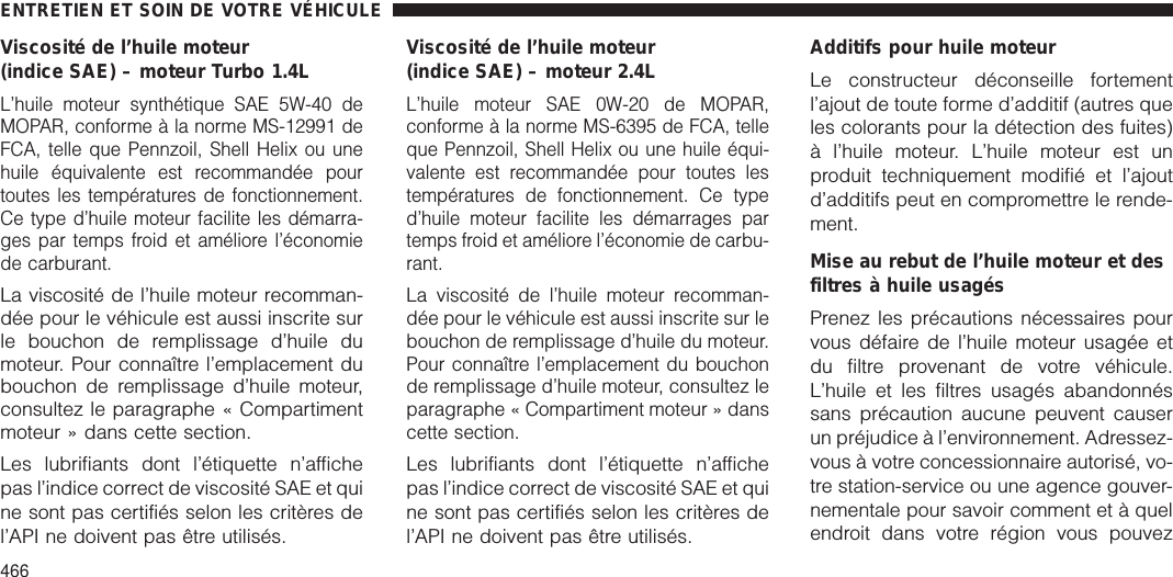 Viscosité de l’huile moteur(indice SAE) – moteur Turbo 1.4LL’huile moteur synthétique SAE 5W-40 deMOPAR, conforme à la norme MS-12991 deFCA, telle que Pennzoil, Shell Helix ou unehuile équivalente est recommandée pourtoutes les températures de fonctionnement.Ce type d’huile moteur facilite les démarra-ges par temps froid et améliore l’économiede carburant.La viscosité de l’huile moteur recomman-dée pour le véhicule est aussi inscrite surle bouchon de remplissage d’huile dumoteur. Pour connaître l’emplacement dubouchon de remplissage d’huile moteur,consultez le paragraphe « Compartimentmoteur » dans cette section.Les lubrifiants dont l’étiquette n’affichepas l’indice correct de viscosité SAE et quine sont pas certifiés selon les critères del’API ne doivent pas être utilisés.Viscosité de l’huile moteur(indice SAE) – moteur 2.4LL’huile moteur SAE 0W-20 de MOPAR,conforme à la norme MS-6395 de FCA, telleque Pennzoil, Shell Helix ou une huile équi-valente est recommandée pour toutes lestempératures de fonctionnement. Ce typed’huile moteur facilite les démarrages partemps froid et améliore l’économie de carbu-rant.La viscosité de l’huile moteur recomman-dée pour le véhicule est aussi inscrite sur lebouchon de remplissage d’huile du moteur.Pour connaître l’emplacement du bouchonde remplissage d’huile moteur, consultez leparagraphe « Compartiment moteur » danscette section.Les lubrifiants dont l’étiquette n’affichepas l’indice correct de viscosité SAE et quine sont pas certifiés selon les critères del’API ne doivent pas être utilisés.Additifs pour huile moteurLe constructeur déconseille fortementl’ajout de toute forme d’additif (autres queles colorants pour la détection des fuites)à l’huile moteur. L’huile moteur est unproduit techniquement modifié et l’ajoutd’additifs peut en compromettre le rende-ment.Mise au rebut de l’huile moteur et desfiltres à huile usagésPrenez les précautions nécessaires pourvous défaire de l’huile moteur usagée etdu filtre provenant de votre véhicule.L’huile et les filtres usagés abandonnéssans précaution aucune peuvent causerun préjudice à l’environnement. Adressez-vous à votre concessionnaire autorisé, vo-tre station-service ou une agence gouver-nementale pour savoir comment et à quelendroit dans votre région vous pouvezENTRETIEN ET SOIN DE VOTRE VÉHICULE466