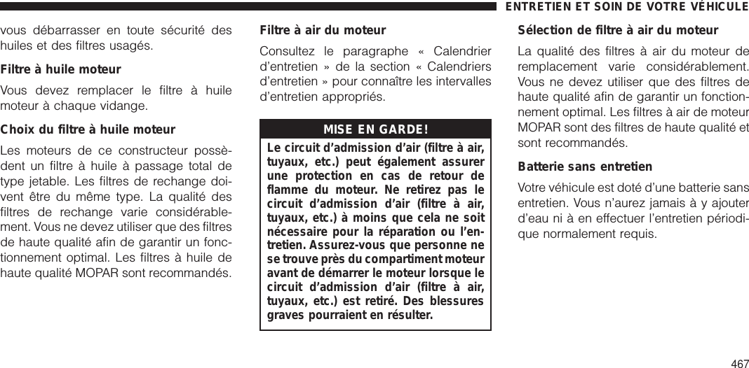 vous débarrasser en toute sécurité deshuiles et des filtres usagés.Filtre à huile moteurVous devez remplacer le filtre à huilemoteur à chaque vidange.Choix du filtre à huile moteurLes moteurs de ce constructeur possè-dent un filtre à huile à passage total detype jetable. Les filtres de rechange doi-vent être du même type. La qualité desfiltres de rechange varie considérable-ment. Vous ne devez utiliser que des filtresde haute qualité afin de garantir un fonc-tionnement optimal. Les filtres à huile dehaute qualité MOPAR sont recommandés.Filtre à air du moteurConsultez le paragraphe « Calendrierd’entretien » de la section « Calendriersd’entretien » pour connaître les intervallesd’entretien appropriés.MISE EN GARDE!Le circuit d’admission d’air (filtre à air,tuyaux, etc.) peut également assurerune protection en cas de retour deflamme du moteur. Ne retirez pas lecircuit d’admission d’air (filtre à air,tuyaux, etc.) à moins que cela ne soitnécessaire pour la réparation ou l’en-tretien. Assurez-vous que personne nese trouve près du compartiment moteuravant de démarrer le moteur lorsque lecircuit d’admission d’air (filtre à air,tuyaux, etc.) est retiré. Des blessuresgraves pourraient en résulter.Sélection de filtre à air du moteurLa qualité des filtres à air du moteur deremplacement varie considérablement.Vous ne devez utiliser que des filtres dehaute qualité afin de garantir un fonction-nement optimal. Les filtres à air de moteurMOPAR sont des filtres de haute qualité etsont recommandés.Batterie sans entretienVotre véhicule est doté d’une batterie sansentretien. Vous n’aurez jamais à y ajouterd’eau ni à en effectuer l’entretien périodi-que normalement requis.ENTRETIEN ET SOIN DE VOTRE VÉHICULE467