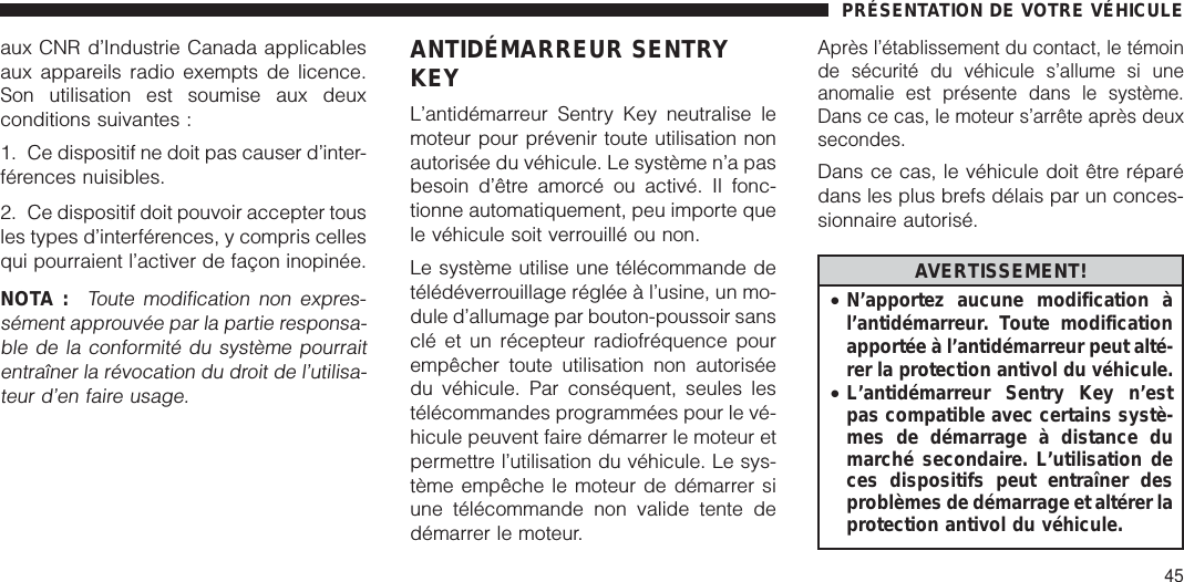 aux CNR d’Industrie Canada applicablesaux appareils radio exempts de licence.Son utilisation est soumise aux deuxconditions suivantes :1. Ce dispositif ne doit pas causer d’inter-férences nuisibles.2. Ce dispositif doit pouvoir accepter tousles types d’interférences, y compris cellesqui pourraient l’activer de façon inopinée.NOTA :Toute modification non expres-sément approuvée par la partie responsa-ble de la conformité du système pourraitentraîner la révocation du droit de l’utilisa-teur d’en faire usage.ANTIDÉMARREUR SENTRYKEYL’antidémarreur Sentry Key neutralise lemoteur pour prévenir toute utilisation nonautorisée du véhicule. Le système n’a pasbesoin d’être amorcé ou activé. Il fonc-tionne automatiquement, peu importe quele véhicule soit verrouillé ou non.Le système utilise une télécommande detélédéverrouillage réglée à l’usine, un mo-dule d’allumage par bouton-poussoir sansclé et un récepteur radiofréquence pourempêcher toute utilisation non autoriséedu véhicule. Par conséquent, seules lestélécommandes programmées pour le vé-hicule peuvent faire démarrer le moteur etpermettre l’utilisation du véhicule. Le sys-tème empêche le moteur de démarrer siune télécommande non valide tente dedémarrer le moteur.Après l’établissement du contact, le témoinde sécurité du véhicule s’allume si uneanomalie est présente dans le système.Dans ce cas, le moteur s’arrête après deuxsecondes.Dans ce cas, le véhicule doit être réparédans les plus brefs délais par un conces-sionnaire autorisé.AVERTISSEMENT!•N’apportez aucune modification àl’antidémarreur. Toute modificationapportée à l’antidémarreur peut alté-rer la protection antivol du véhicule.•L’antidémarreur Sentry Key n’estpas compatible avec certains systè-mes de démarrage à distance dumarché secondaire. L’utilisation deces dispositifs peut entraîner desproblèmes de démarrage et altérer laprotection antivol du véhicule.PRÉSENTATION DE VOTRE VÉHICULE45