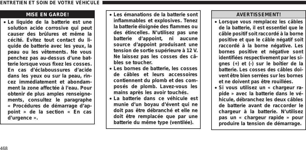 MISE EN GARDE!•Le liquide de la batterie est unesolution acide corrosive qui peutcauser des brûlures et même lacécité. Évitez tout contact du li-quide de batterie avec les yeux, lapeau ou les vêtements. Ne vouspenchez pas au-dessus d’une bat-terie lorsque vous fixez les cosses.En cas d’éclaboussures d’acidedans les yeux ou sur la peau, rin-cez immédiatement et abondam-ment la zone affectée à l’eau. Pourobtenir de plus amples renseigne-ments, consultez le paragraphe« Procédures de démarrage d’ap-point » de la section « En casd’urgence ».•Les émanations de la batterie sontinflammables et explosives. Tenezla batterie éloignée des flammes oudes étincelles. N’utilisez pas unebatterie d’appoint, ni aucunesource d’appoint produisant unetension de sortie supérieure à 12 V.Ne laissez pas les cosses des câ-bles se toucher.•Les bornes de batterie, les cossesde câbles et leurs accessoirescontiennent du plomb et des com-posés de plomb. Lavez-vous lesmains après les avoir touchés.•La batterie dans ce véhicule estmunie d’un boyau d’évent qui nedoit pas être débranché et elle nedoit être remplacée que par unebatterie du même type (ventilée).AVERTISSEMENT!•Lorsque vous remplacez les câblesde la batterie, il est essentiel que lecâble positif soit raccordé à la bornepositive et que le câble négatif soitraccordé à la borne négative. Lesbornes positive et négative sontidentifiées respectivement par les si-gnes (+) et (-) sur le boîtier de labatterie. Les cosses des câbles doi-vent être bien serrées sur les borneset ne doivent pas être rouillées.•Si vous utilisez un « chargeur ra-pide » avec la batterie dans le vé-hicule, débranchez les deux câblesde batterie avant de raccorder lechargeur à la batterie. N’utilisezpas un « chargeur rapide » pourproduire la tension de démarrage.ENTRETIEN ET SOIN DE VOTRE VÉHICULE468