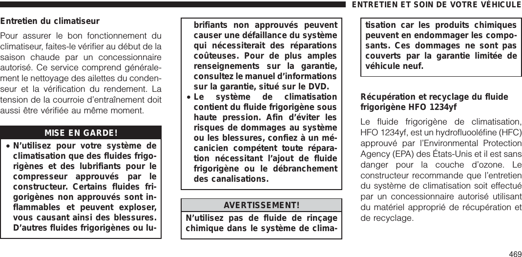 Entretien du climatiseurPour assurer le bon fonctionnement duclimatiseur, faites-le vérifier au début de lasaison chaude par un concessionnaireautorisé. Ce service comprend générale-ment le nettoyage des ailettes du conden-seur et la vérification du rendement. Latension de la courroie d’entraînement doitaussi être vérifiée au même moment.MISE EN GARDE!•N’utilisez pour votre système declimatisation que des fluides frigo-rigènes et des lubrifiants pour lecompresseur approuvés par leconstructeur. Certains fluides fri-gorigènes non approuvés sont in-flammables et peuvent exploser,vous causant ainsi des blessures.D’autres fluides frigorigènes ou lu-brifiants non approuvés peuventcauser une défaillance du systèmequi nécessiterait des réparationscoûteuses. Pour de plus amplesrenseignements sur la garantie,consultez le manuel d’informationssur la garantie, situé sur le DVD.•Le système de climatisationcontient du fluide frigorigène soushaute pression. Afin d’éviter lesrisques de dommages au systèmeou les blessures, confiez à un mé-canicien compétent toute répara-tion nécessitant l’ajout de fluidefrigorigène ou le débranchementdes canalisations.AVERTISSEMENT!N’utilisez pas de fluide de rinçagechimique dans le système de clima-tisation car les produits chimiquespeuvent en endommager les compo-sants. Ces dommages ne sont pascouverts par la garantie limitée devéhicule neuf.Récupération et recyclage du fluidefrigorigène HFO 1234yfLe fluide frigorigène de climatisation,HFO 1234yf, est un hydrofluooléfine (HFC)approuvé par l’Environmental ProtectionAgency (EPA) des États-Unis et il est sansdanger pour la couche d’ozone. Leconstructeur recommande que l’entretiendu système de climatisation soit effectuépar un concessionnaire autorisé utilisantdu matériel approprié de récupération etde recyclage.ENTRETIEN ET SOIN DE VOTRE VÉHICULE469