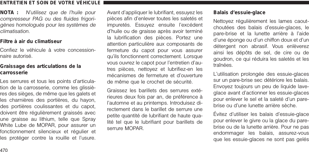 NOTA :N’utilisez que de l’huile pourcompresseur PAG ou des fluides frigori-gènes homologués pour les systèmes declimatisation.Filtre à air du climatiseurConfiez le véhicule à votre concession-naire autorisé.Graissage des articulations de lacarrosserieLes serrures et tous les points d’articula-tion de la carrosserie, comme les glissiè-res des sièges, de même que les galets etles charnières des portières, du hayon,des portières coulissantes et du capot,doivent être régulièrement graissés avecune graisse au lithium, telle que SprayWhite Lube de MOPAR, pour assurer unfonctionnement silencieux et régulier etles protéger contre la rouille et l’usure.Avant d’appliquer le lubrifiant, essuyez lespièces afin d’enlever toutes les saletés etimpuretés. Essuyez ensuite l’excédentd’huile ou de graisse après avoir terminéla lubrification des pièces. Portez uneattention particulière aux composants defermeture du capot pour vous assurerqu’ils fonctionnent correctement. Lorsquevous ouvrez le capot pour l’entretien d’au-tres pièces, nettoyez et lubrifiez-en lesmécanismes de fermeture et d’ouverturede même que le crochet de sécurité.Graissez les barillets des serrures exté-rieures deux fois par an, de préférence àl’automne et au printemps. Introduisez di-rectement dans le barillet de serrure unepetite quantité de lubrifiant de haute qua-lité tel que le lubrifiant pour barillets deserrure MOPAR.Balais d’essuie-glaceNettoyez régulièrement les lames caout-choutées des balais d’essuie-glaces, lepare-brise et la lunette arrière à l’aided’une éponge ou d’un chiffon doux et d’undétergent non abrasif. Vous enlèverezainsi les dépôts de sel, de cire ou degoudron, ce qui réduira les saletés et lestraînées.L’utilisation prolongée des essuie-glacessur un pare-brise sec détériore les balais.Envoyez toujours un peu de liquide lave-glace avant d’actionner les essuie-glacespour enlever le sel et la saleté d’un pare-brise ou d’une lunette arrière sèche.Évitez d’utiliser les balais d’essuie-glacepour enlever le givre ou la glace du pare-brise ou de la lunette arrière. Pour ne pasendommager les balais, assurez-vousque les essuie-glaces ne sont pas gelésENTRETIEN ET SOIN DE VOTRE VÉHICULE470