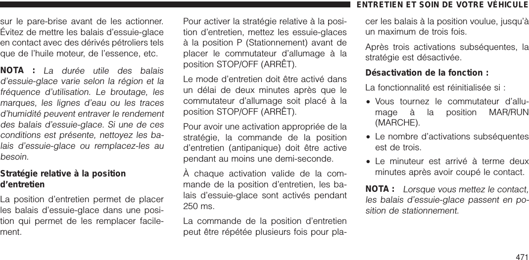 sur le pare-brise avant de les actionner.Évitez de mettre les balais d’essuie-glaceen contact avec des dérivés pétroliers telsque de l’huile moteur, de l’essence, etc.NOTA :La durée utile des balaisd’essuie-glace varie selon la région et lafréquence d’utilisation. Le broutage, lesmarques, les lignes d’eau ou les tracesd’humidité peuvent entraver le rendementdes balais d’essuie-glace. Si une de cesconditions est présente, nettoyez les ba-lais d’essuie-glace ou remplacez-les aubesoin.Stratégie relative à la positiond’entretienLa position d’entretien permet de placerles balais d’essuie-glace dans une posi-tion qui permet de les remplacer facile-ment.Pour activer la stratégie relative à la posi-tion d’entretien, mettez les essuie-glacesà la position P (Stationnement) avant deplacer le commutateur d’allumage à laposition STOP/OFF (ARRÊT).Le mode d’entretien doit être activé dansun délai de deux minutes après que lecommutateur d’allumage soit placé à laposition STOP/OFF (ARRÊT).Pour avoir une activation appropriée de lastratégie, la commande de la positiond’entretien (antipanique) doit être activependant au moins une demi-seconde.À chaque activation valide de la com-mande de la position d’entretien, les ba-lais d’essuie-glace sont activés pendant250 ms.La commande de la position d’entretienpeut être répétée plusieurs fois pour pla-cer les balais à la position voulue, jusqu’àun maximum de trois fois.Après trois activations subséquentes, lastratégie est désactivée.Désactivation de la fonction :La fonctionnalité est réinitialisée si :•Vous tournez le commutateur d’allu-mage à la position MAR/RUN(MARCHE).•Le nombre d’activations subséquentesest de trois.•Le minuteur est arrivé à terme deuxminutes après avoir coupé le contact.NOTA :Lorsque vous mettez le contact,les balais d’essuie-glace passent en po-sition de stationnement.ENTRETIEN ET SOIN DE VOTRE VÉHICULE471