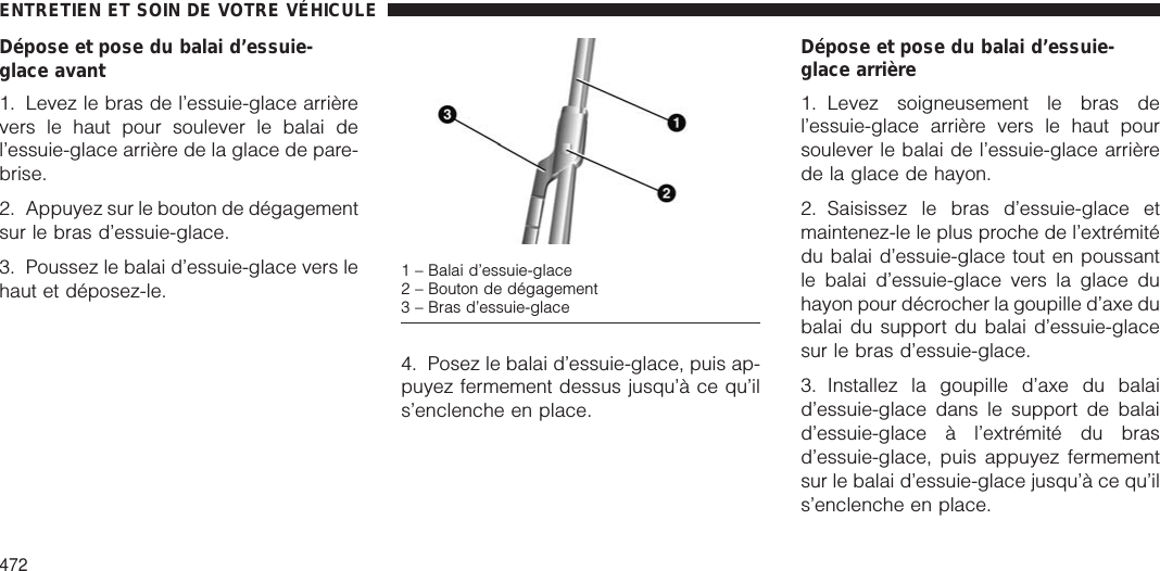 Dépose et pose du balai d’essuie-glace avant1. Levez le bras de l’essuie-glace arrièrevers le haut pour soulever le balai del’essuie-glace arrière de la glace de pare-brise.2. Appuyez sur le bouton de dégagementsur le bras d’essuie-glace.3. Poussez le balai d’essuie-glace vers lehaut et déposez-le.4. Posez le balai d’essuie-glace, puis ap-puyez fermement dessus jusqu’à ce qu’ils’enclenche en place.Dépose et pose du balai d’essuie-glace arrière1. Levez soigneusement le bras del’essuie-glace arrière vers le haut poursoulever le balai de l’essuie-glace arrièrede la glace de hayon.2. Saisissez le bras d’essuie-glace etmaintenez-le le plus proche de l’extrémitédu balai d’essuie-glace tout en poussantle balai d’essuie-glace vers la glace duhayon pour décrocher la goupille d’axe dubalai du support du balai d’essuie-glacesur le bras d’essuie-glace.3. Installez la goupille d’axe du balaid’essuie-glace dans le support de balaid’essuie-glace à l’extrémité du brasd’essuie-glace, puis appuyez fermementsur le balai d’essuie-glace jusqu’à ce qu’ils’enclenche en place.1 – Balai d’essuie-glace2 – Bouton de dégagement3 – Bras d’essuie-glaceENTRETIEN ET SOIN DE VOTRE VÉHICULE472