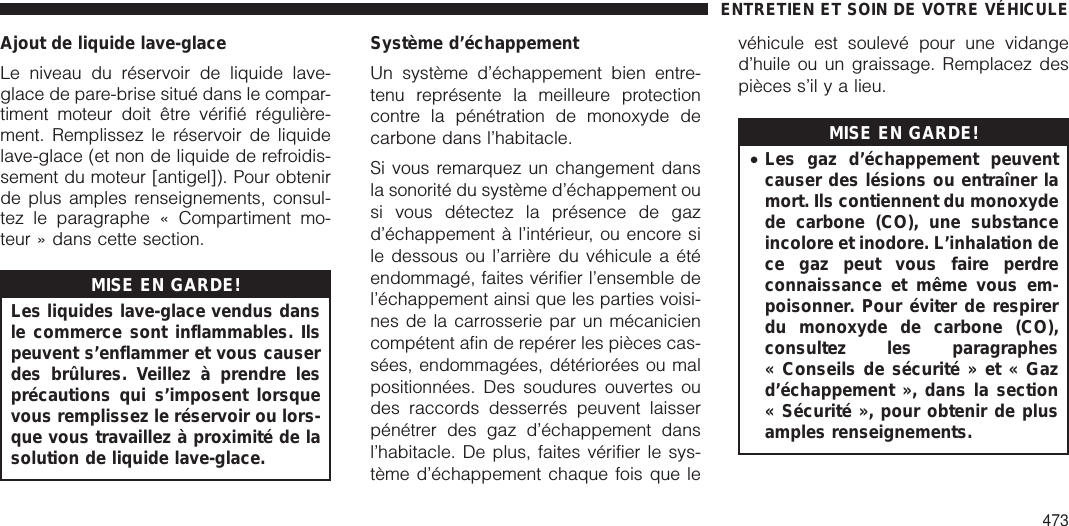 Ajout de liquide lave-glaceLe niveau du réservoir de liquide lave-glace de pare-brise situé dans le compar-timent moteur doit être vérifié régulière-ment. Remplissez le réservoir de liquidelave-glace (et non de liquide de refroidis-sement du moteur [antigel]). Pour obtenirde plus amples renseignements, consul-tez le paragraphe « Compartiment mo-teur » dans cette section.MISE EN GARDE!Les liquides lave-glace vendus dansle commerce sont inflammables. Ilspeuvent s’enflammer et vous causerdes brûlures. Veillez à prendre lesprécautions qui s’imposent lorsquevous remplissez le réservoir ou lors-que vous travaillez à proximité de lasolution de liquide lave-glace.Système d’échappementUn système d’échappement bien entre-tenu représente la meilleure protectioncontre la pénétration de monoxyde decarbone dans l’habitacle.Si vous remarquez un changement dansla sonorité du système d’échappement ousi vous détectez la présence de gazd’échappement à l’intérieur, ou encore sile dessous ou l’arrière du véhicule a étéendommagé, faites vérifier l’ensemble del’échappement ainsi que les parties voisi-nes de la carrosserie par un mécaniciencompétent afin de repérer les pièces cas-sées, endommagées, détériorées ou malpositionnées. Des soudures ouvertes oudes raccords desserrés peuvent laisserpénétrer des gaz d’échappement dansl’habitacle. De plus, faites vérifier le sys-tème d’échappement chaque fois que levéhicule est soulevé pour une vidanged’huile ou un graissage. Remplacez despièces s’il y a lieu.MISE EN GARDE!•Les gaz d’échappement peuventcauser des lésions ou entraîner lamort. Ils contiennent du monoxydede carbone (CO), une substanceincolore et inodore. L’inhalation dece gaz peut vous faire perdreconnaissance et même vous em-poisonner. Pour éviter de respirerdu monoxyde de carbone (CO),consultez les paragraphes« Conseils de sécurité » et « Gazd’échappement », dans la section« Sécurité », pour obtenir de plusamples renseignements.ENTRETIEN ET SOIN DE VOTRE VÉHICULE473