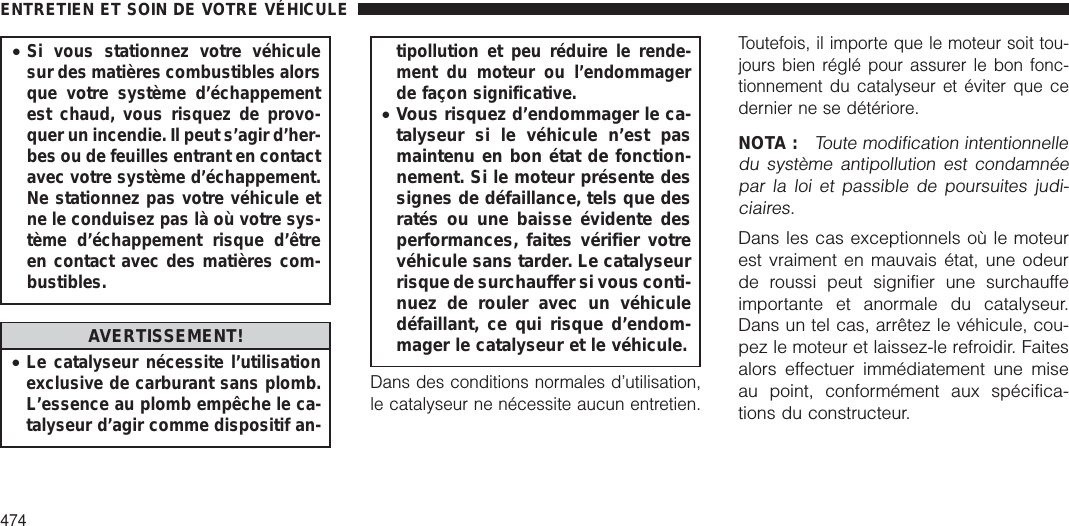 •Si vous stationnez votre véhiculesur des matières combustibles alorsque votre système d’échappementest chaud, vous risquez de provo-quer un incendie. Il peut s’agir d’her-bes ou de feuilles entrant en contactavec votre système d’échappement.Ne stationnez pas votre véhicule etne le conduisez pas là où votre sys-tème d’échappement risque d’êtreen contact avec des matières com-bustibles.AVERTISSEMENT!•Le catalyseur nécessite l’utilisationexclusive de carburant sans plomb.L’essence au plomb empêche le ca-talyseur d’agir comme dispositif an-tipollution et peu réduire le rende-ment du moteur ou l’endommagerde façon significative.•Vous risquez d’endommager le ca-talyseur si le véhicule n’est pasmaintenu en bon état de fonction-nement. Si le moteur présente dessignes de défaillance, tels que desratés ou une baisse évidente desperformances, faites vérifier votrevéhicule sans tarder. Le catalyseurrisque de surchauffer si vous conti-nuez de rouler avec un véhiculedéfaillant, ce qui risque d’endom-mager le catalyseur et le véhicule.Dans des conditions normales d’utilisation,le catalyseur ne nécessite aucun entretien.Toutefois, il importe que le moteur soit tou-jours bien réglé pour assurer le bon fonc-tionnement du catalyseur et éviter que cedernier ne se détériore.NOTA :Toute modification intentionnelledu système antipollution est condamnéepar la loi et passible de poursuites judi-ciaires.Dans les cas exceptionnels où le moteurest vraiment en mauvais état, une odeurde roussi peut signifier une surchauffeimportante et anormale du catalyseur.Dans un tel cas, arrêtez le véhicule, cou-pez le moteur et laissez-le refroidir. Faitesalors effectuer immédiatement une miseau point, conformément aux spécifica-tions du constructeur.ENTRETIEN ET SOIN DE VOTRE VÉHICULE474