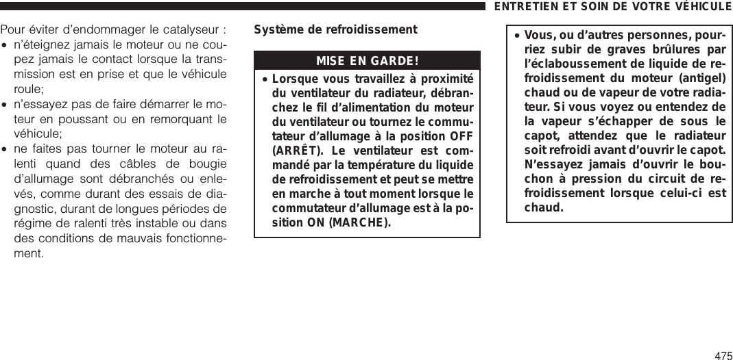 Pour éviter d’endommager le catalyseur :•n’éteignez jamais le moteur ou ne cou-pez jamais le contact lorsque la trans-mission est en prise et que le véhiculeroule;•n’essayez pas de faire démarrer le mo-teur en poussant ou en remorquant levéhicule;•ne faites pas tourner le moteur au ra-lenti quand des câbles de bougied’allumage sont débranchés ou enle-vés, comme durant des essais de dia-gnostic, durant de longues périodes derégime de ralenti très instable ou dansdes conditions de mauvais fonctionne-ment.Système de refroidissementMISE EN GARDE!•Lorsque vous travaillez à proximitédu ventilateur du radiateur, débran-chez le fil d’alimentation du moteurdu ventilateur ou tournez le commu-tateur d’allumage à la position OFF(ARRÊT). Le ventilateur est com-mandé par la température du liquidede refroidissement et peut se mettreen marche à tout moment lorsque lecommutateur d’allumage est à la po-sition ON (MARCHE).•Vous, ou d’autres personnes, pour-riez subir de graves brûlures parl’éclaboussement de liquide de re-froidissement du moteur (antigel)chaud ou de vapeur de votre radia-teur. Si vous voyez ou entendez dela vapeur s’échapper de sous lecapot, attendez que le radiateursoit refroidi avant d’ouvrir le capot.N’essayez jamais d’ouvrir le bou-chon à pression du circuit de re-froidissement lorsque celui-ci estchaud.ENTRETIEN ET SOIN DE VOTRE VÉHICULE475