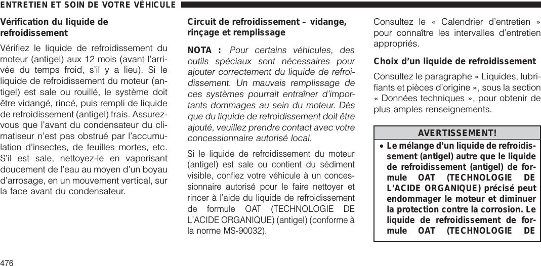 Vérification du liquide derefroidissementVérifiez le liquide de refroidissement dumoteur (antigel) aux 12 mois (avant l’arri-vée du temps froid, s’il y a lieu). Si leliquide de refroidissement du moteur (an-tigel) est sale ou rouillé, le système doitêtre vidangé, rincé, puis rempli de liquidede refroidissement (antigel) frais. Assurez-vous que l’avant du condensateur du cli-matiseur n’est pas obstrué par l’accumu-lation d’insectes, de feuilles mortes, etc.S’il est sale, nettoyez-le en vaporisantdoucement de l’eau au moyen d’un boyaud’arrosage, en un mouvement vertical, surla face avant du condensateur.Circuit de refroidissement – vidange,rinçage et remplissageNOTA :Pour certains véhicules, desoutils spéciaux sont nécessaires pourajouter correctement du liquide de refroi-dissement. Un mauvais remplissage deces systèmes pourrait entraîner d’impor-tants dommages au sein du moteur. Dèsque du liquide de refroidissement doit êtreajouté, veuillez prendre contact avec votreconcessionnaire autorisé local.Si le liquide de refroidissement du moteur(antigel) est sale ou contient du sédimentvisible, confiez votre véhicule à un conces-sionnaire autorisé pour le faire nettoyer etrincer à l’aide du liquide de refroidissementde formule OAT (TECHNOLOGIE DEL’ACIDE ORGANIQUE) (antigel) (conforme àla norme MS-90032).Consultez le « Calendrier d’entretien »pour connaître les intervalles d’entretienappropriés.Choix d’un liquide de refroidissementConsultez le paragraphe « Liquides, lubri-fiants et pièces d’origine », sous la section« Données techniques », pour obtenir deplus amples renseignements.AVERTISSEMENT!•Le mélange d’un liquide de refroidis-sement (antigel) autre que le liquidede refroidissement (antigel) de for-mule OAT (TECHNOLOGIE DEL’ACIDE ORGANIQUE) précisé peutendommager le moteur et diminuerla protection contre la corrosion. Leliquide de refroidissement de for-mule OAT (TECHNOLOGIE DEENTRETIEN ET SOIN DE VOTRE VÉHICULE476