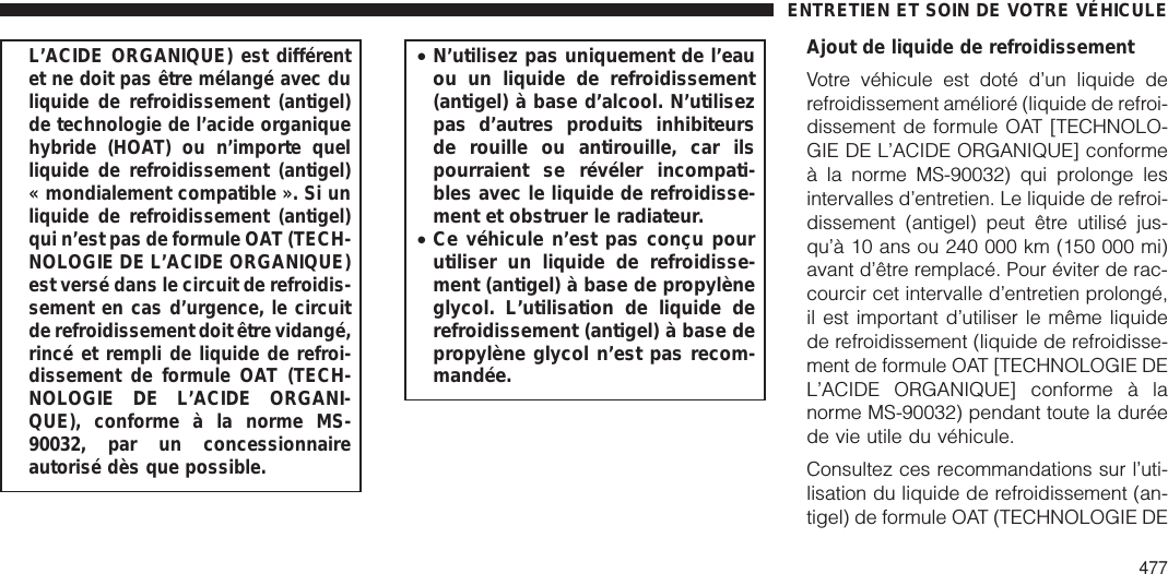 L’ACIDE ORGANIQUE) est différentet ne doit pas être mélangé avec duliquide de refroidissement (antigel)de technologie de l’acide organiquehybride (HOAT) ou n’importe quelliquide de refroidissement (antigel)« mondialement compatible ». Si unliquide de refroidissement (antigel)qui n’est pas de formule OAT (TECH-NOLOGIE DE L’ACIDE ORGANIQUE)est versé dans le circuit de refroidis-sement en cas d’urgence, le circuitde refroidissement doit être vidangé,rincé et rempli de liquide de refroi-dissement de formule OAT (TECH-NOLOGIE DE L’ACIDE ORGANI-QUE), conforme à la norme MS-90032, par un concessionnaireautorisé dès que possible.•N’utilisez pas uniquement de l’eauou un liquide de refroidissement(antigel) à base d’alcool. N’utilisezpas d’autres produits inhibiteursde rouille ou antirouille, car ilspourraient se révéler incompati-bles avec le liquide de refroidisse-ment et obstruer le radiateur.•Ce véhicule n’est pas conçu pourutiliser un liquide de refroidisse-ment (antigel) à base de propylèneglycol. L’utilisation de liquide derefroidissement (antigel) à base depropylène glycol n’est pas recom-mandée.Ajout de liquide de refroidissementVotre véhicule est doté d’un liquide derefroidissement amélioré (liquide de refroi-dissement de formule OAT [TECHNOLO-GIE DE L’ACIDE ORGANIQUE] conformeà la norme MS-90032) qui prolonge lesintervalles d’entretien. Le liquide de refroi-dissement (antigel) peut être utilisé jus-qu’à 10 ans ou 240 000 km (150 000 mi)avant d’être remplacé. Pour éviter de rac-courcir cet intervalle d’entretien prolongé,il est important d’utiliser le même liquidede refroidissement (liquide de refroidisse-ment de formule OAT [TECHNOLOGIE DEL’ACIDE ORGANIQUE] conforme à lanorme MS-90032) pendant toute la duréede vie utile du véhicule.Consultez ces recommandations sur l’uti-lisation du liquide de refroidissement (an-tigel) de formule OAT (TECHNOLOGIE DEENTRETIEN ET SOIN DE VOTRE VÉHICULE477