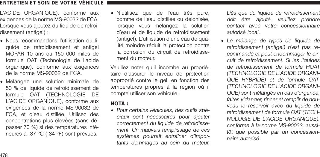 L’ACIDE ORGANIQUE), conforme auxexigences de la norme MS-90032 de FCA.Lorsque vous ajoutez du liquide de refroi-dissement (antigel) :•Nous recommandons l’utilisation du li-quide de refroidissement et antigelMOPAR 10 ans ou 150 000 miles deformule OAT (Technologie de l’acideorganique), conforme aux exigencesde la norme MS-90032 de FCA.•Mélangez une solution minimale de50 % de liquide de refroidissement deformule OAT (TECHNOLOGIE DEL’ACIDE ORGANIQUE), conforme auxexigences de la norme MS-90032 deFCA, et d’eau distillée. Utilisez desconcentrations plus élevées (sans dé-passer 70 %) si des températures infé-rieures à -37 °C (-34 °F) sont prévues.•N’utilisez que de l’eau très pure,comme de l’eau distillée ou déionisée,lorsque vous mélangez la solutiond’eau et de liquide de refroidissement(antigel). L’utilisation d’une eau de qua-lité moindre réduit la protection contrela corrosion du circuit de refroidisse-ment du moteur.Veuillez noter qu’il incombe au proprié-taire d’assurer le niveau de protectionapproprié contre le gel, en fonction destempératures propres à la région où ilcompte utiliser son véhicule.NOTA :•Pour certains véhicules, des outils spé-ciaux sont nécessaires pour ajoutercorrectement du liquide de refroidisse-ment. Un mauvais remplissage de cessystèmes pourrait entraîner d’impor-tants dommages au sein du moteur.Dès que du liquide de refroidissementdoit être ajouté, veuillez prendrecontact avec votre concessionnaireautorisé local.•Le mélange de types de liquide derefroidissement (antigel) n’est pas re-commandé et peut endommager le cir-cuit de refroidissement. Si les liquidesde refroidissement de formule HOAT(TECHNOLOGIE DE L’ACIDE ORGANI-QUE HYBRIDE) et de formule OAT-(TECHNOLOGIE DE L’ACIDE ORGANI-QUE) sont mélangés en cas d’urgence,faites vidanger, rincer et remplir de nou-veau le réservoir avec du liquide derefroidissement de formule OAT (TECH-NOLOGIE DE L’ACIDE ORGANIQUE),conforme à la norme MS-90032, aussi-tôt que possible par un concession-naire autorisé.ENTRETIEN ET SOIN DE VOTRE VÉHICULE478