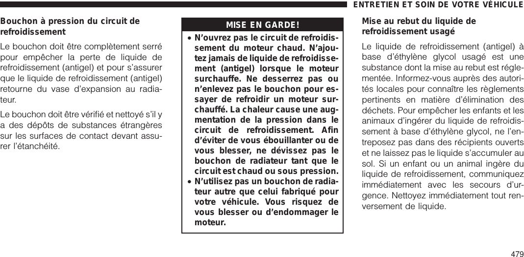 Bouchon à pression du circuit derefroidissementLe bouchon doit être complètement serrépour empêcher la perte de liquide derefroidissement (antigel) et pour s’assurerque le liquide de refroidissement (antigel)retourne du vase d’expansion au radia-teur.Le bouchon doit être vérifié et nettoyé s’il ya des dépôts de substances étrangèressur les surfaces de contact devant assu-rer l’étanchéité.MISE EN GARDE!•N’ouvrez pas le circuit de refroidis-sement du moteur chaud. N’ajou-tez jamais de liquide de refroidisse-ment (antigel) lorsque le moteursurchauffe. Ne desserrez pas oun’enlevez pas le bouchon pour es-sayer de refroidir un moteur sur-chauffé. La chaleur cause une aug-mentation de la pression dans lecircuit de refroidissement. Afind’éviter de vous ébouillanter ou devous blesser, ne dévissez pas lebouchon de radiateur tant que lecircuit est chaud ou sous pression.•N’utilisez pas un bouchon de radia-teur autre que celui fabriqué pourvotre véhicule. Vous risquez devous blesser ou d’endommager lemoteur.Mise au rebut du liquide derefroidissement usagéLe liquide de refroidissement (antigel) àbase d’éthylène glycol usagé est unesubstance dont la mise au rebut est régle-mentée. Informez-vous auprès des autori-tés locales pour connaître les règlementspertinents en matière d’élimination desdéchets. Pour empêcher les enfants et lesanimaux d’ingérer du liquide de refroidis-sement à base d’éthylène glycol, ne l’en-treposez pas dans des récipients ouvertset ne laissez pas le liquide s’accumuler ausol. Si un enfant ou un animal ingère duliquide de refroidissement, communiquezimmédiatement avec les secours d’ur-gence. Nettoyez immédiatement tout ren-versement de liquide.ENTRETIEN ET SOIN DE VOTRE VÉHICULE479