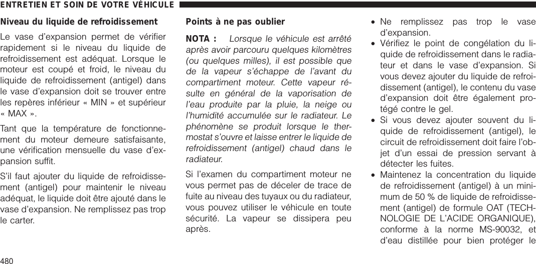 Niveau du liquide de refroidissementLe vase d’expansion permet de vérifierrapidement si le niveau du liquide derefroidissement est adéquat. Lorsque lemoteur est coupé et froid, le niveau duliquide de refroidissement (antigel) dansle vase d’expansion doit se trouver entreles repères inférieur « MIN » et supérieur« MAX ».Tant que la température de fonctionne-ment du moteur demeure satisfaisante,une vérification mensuelle du vase d’ex-pansion suffit.S’il faut ajouter du liquide de refroidisse-ment (antigel) pour maintenir le niveauadéquat, le liquide doit être ajouté dans levase d’expansion. Ne remplissez pas trople carter.Points à ne pas oublierNOTA :Lorsque le véhicule est arrêtéaprès avoir parcouru quelques kilomètres(ou quelques milles), il est possible quede la vapeur s’échappe de l’avant ducompartiment moteur. Cette vapeur ré-sulte en général de la vaporisation del’eau produite par la pluie, la neige oul’humidité accumulée sur le radiateur. Lephénomène se produit lorsque le ther-mostat s’ouvre et laisse entrer le liquide derefroidissement (antigel) chaud dans leradiateur.Si l’examen du compartiment moteur nevous permet pas de déceler de trace defuite au niveau des tuyaux ou du radiateur,vous pouvez utiliser le véhicule en toutesécurité. La vapeur se dissipera peuaprès.•Ne remplissez pas trop le vased’expansion.•Vérifiez le point de congélation du li-quide de refroidissement dans le radia-teur et dans le vase d’expansion. Sivous devez ajouter du liquide de refroi-dissement (antigel), le contenu du vased’expansion doit être également pro-tégé contre le gel.•Si vous devez ajouter souvent du li-quide de refroidissement (antigel), lecircuit de refroidissement doit faire l’ob-jet d’un essai de pression servant àdétecter les fuites.•Maintenez la concentration du liquidede refroidissement (antigel) à un mini-mum de 50 % de liquide de refroidisse-ment (antigel) de formule OAT (TECH-NOLOGIE DE L’ACIDE ORGANIQUE),conforme à la norme MS-90032, etd’eau distillée pour bien protéger leENTRETIEN ET SOIN DE VOTRE VÉHICULE480