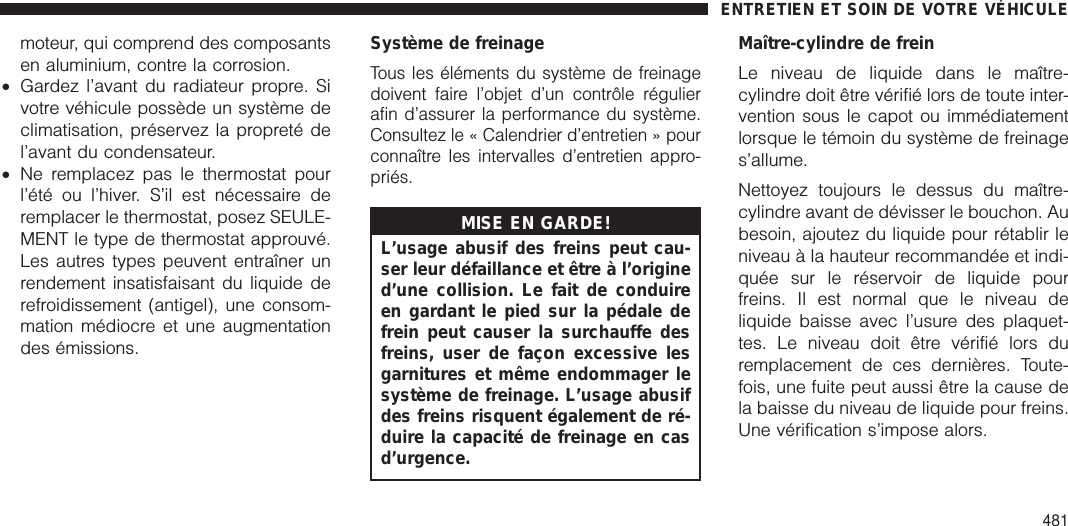 moteur, qui comprend des composantsen aluminium, contre la corrosion.•Gardez l’avant du radiateur propre. Sivotre véhicule possède un système declimatisation, préservez la propreté del’avant du condensateur.•Ne remplacez pas le thermostat pourl’été ou l’hiver. S’il est nécessaire deremplacer le thermostat, posez SEULE-MENT le type de thermostat approuvé.Les autres types peuvent entraîner unrendement insatisfaisant du liquide derefroidissement (antigel), une consom-mation médiocre et une augmentationdes émissions.Système de freinageTous les éléments du système de freinagedoivent faire l’objet d’un contrôle régulierafin d’assurer la performance du système.Consultez le « Calendrier d’entretien » pourconnaître les intervalles d’entretien appro-priés.MISE EN GARDE!L’usage abusif des freins peut cau-ser leur défaillance et être à l’origined’une collision. Le fait de conduireen gardant le pied sur la pédale defrein peut causer la surchauffe desfreins, user de façon excessive lesgarnitures et même endommager lesystème de freinage. L’usage abusifdes freins risquent également de ré-duire la capacité de freinage en casd’urgence.Maître-cylindre de freinLe niveau de liquide dans le maître-cylindre doit être vérifié lors de toute inter-vention sous le capot ou immédiatementlorsque le témoin du système de freinages’allume.Nettoyez toujours le dessus du maître-cylindre avant de dévisser le bouchon. Aubesoin, ajoutez du liquide pour rétablir leniveau à la hauteur recommandée et indi-quée sur le réservoir de liquide pourfreins. Il est normal que le niveau deliquide baisse avec l’usure des plaquet-tes. Le niveau doit être vérifié lors duremplacement de ces dernières. Toute-fois, une fuite peut aussi être la cause dela baisse du niveau de liquide pour freins.Une vérification s’impose alors.ENTRETIEN ET SOIN DE VOTRE VÉHICULE481